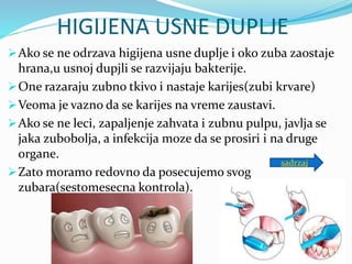 HIGIJENA USNE DUPLJE
Ako se ne odrzava higijena usne duplje i oko zuba zaostaje
hrana,u usnoj dupjli se razvijaju bakterije.
One razaraju zubno tkivo i nastaje karijes(zubi krvare)
Veoma je vazno da se karijes na vreme zaustavi.
Ako se ne leci, zapaljenje zahvata i zubnu pulpu, javlja se
jaka zubobolja, a infekcija moze da se prosiri i na druge
organe.
Zato moramo redovno da posecujemo svog
zubara(sestomesecna kontrola).
sadrzaj
 