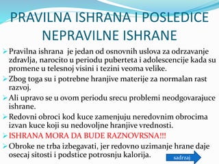 PRAVILNA ISHRANA I POSLEDICE
NEPRAVILNE ISHRANE
Pravilna ishrana je jedan od osnovnih uslova za odrzavanje
zdravlja, narocito u periodu puberteta i adolescencije kada su
promene u telesnoj visini i tezini veoma velike.
Zbog toga su i potrebne hranjive materije za normalan rast
razvoj.
Ali upravo se u ovom periodu srecu problemi neodgovarajuce
ishrane.
Redovni obroci kod kuce zamenjuju neredovnim obrocima
izvan kuce koji su nedovoljne hranjive vrednosti.
ISHRANA MORA DA BUDE RAZNOVRSNA!!!
Obroke ne trba izbegavati, jer redovno uzimanje hrane daje
osecaj sitosti i podstice potrosnju kalorija. sadrzaj
 