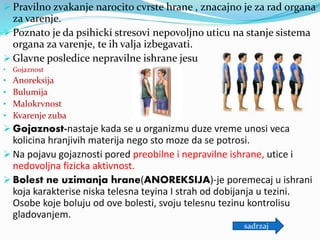  Pravilno zvakanje narocito cvrste hrane , znacajno je za rad organa
za varenje.
 Poznato je da psihicki stresovi nepovoljno uticu na stanje sistema
organa za varenje, te ih valja izbegavati.
 Glavne posledice nepravilne ishrane jesu
• Gojaznost
• Anoreksija
• Bulumija
• Malokrvnost
• Kvarenje zuba
 Gojaznost-nastaje kada se u organizmu duze vreme unosi veca
kolicina hranjivih materija nego sto moze da se potrosi.
 Na pojavu gojaznosti pored preobilne i nepravilne ishrane, utice i
nedovoljna fizicka aktivnost.
 Bolest ne uzimanja hrane(ANOREKSIJA)-je poremecaj u ishrani
koja karakterise niska telesna teyina I strah od dobijanja u tezini.
Osobe koje boluju od ove bolesti, svoju telesnu tezinu kontrolisu
gladovanjem.
sadrzaj
 