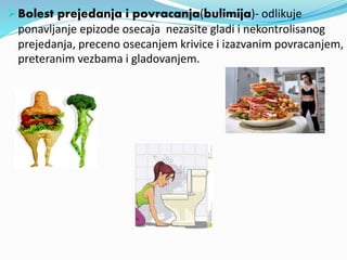 Bolest prejedanja i povracanja(bulimija)- odlikuje
ponavljanje epizode osecaja nezasite gladi i nekontrolisanog
prejedanja, preceno osecanjem krivice i izazvanim povracanjem,
preteranim vezbama i gladovanjem.
 