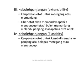 iii. Kebolehpanjangan (extensibility)
  – Keupayaan otot untuk meregang atau
    memanjang.
  – Fiber otot akan memendek apabila
    menguncup tetapi boleh memanjang
    melebihi panjang asal apabila otot relak.
iv. Kebolehpanjangan (Elasticity)
  – Keupayaan otot untuk kembali semula ke
    panjang asal selepas meregang atau
    menguncup.



            PJM 3106 ANATOMI DAN FISIOLOGI
 