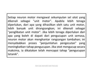 Setiap neuron motor mengawal sekumpulan sel otot yang
dikenali sebagai "unit motor". Apabila lebih tenaga
diperlukan, dari apa yang dihasilkan oleh satu unit motor,
lebih banyak unit dirangsangkan; ini dikenali sebagai
"penglibatan unit motor". Jika lebih tenaga diperlukan dari
apa yang boleh di dapati dari pengucupan unit semasa,
neuron motor akan menghantar rangsangan tambahan; ini
menyebabkan proses "penjumlahan pengecutan" yang
meningkatkan tahap pengucupan. Jika otot mengucup secara
maksima, ia dikatakan telah mencapai tahap "pengucupan
tetanik".


                    PJM 3106 ANATOMI DAN FISIOLOGI
 