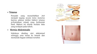 • Tetanus
Penyakit yang menyebabkan otot
menjadi tegang secara terus menerus
karena adanya infeksi bakteri tetanus
(Clostridium tetani) yang berbentuk
basil. Bakteri ini masuk melalui luka
yang terdapat pada tubuh.
• Hernia Abdominalis
Sobeknya dinding otot abdominal
sehingga usus turun ke bawah dan
memasuki bagian sobekan tersebut.
 