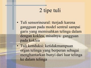 2 tipe tuli Tuli sensorineural: tterjadi karena gangguan pada model sentral sampai garis yang memisahkan telinga dalam dengan koklea, misalnya: gangguan pada koklea Tuli konduksi: ketidakmampuan organ telinga yang berperan sebagai menghantarkan bunyi dari luar telinga ke dalam telinga 