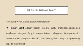 DEFINISI RUMAH SAKIT
• Menurut WHO (world health organization)
 Rumah Sakit adalah bagian integral suatu organisasi sosial dan
kesehatan dengan fungsi menyediakan pelayanan (komprehensif),
penyembuhan penyakit (kuratif) dan pencegahan penyakit (preventif)
kepada masyarakat
 