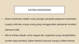 SISTEM KESEHATAN
• Sistem kesehatan adalah suatu jaringan penyedia pelayanan kesehatan
(supply side) dan orang-orang yang menggunakan pelayanan tersebut
(demand side)
• Ada di setiap wilayah, serta negara dan organisasi yang menghasilkan
sumber daya tersebut, dalam bentuk manusia maupun dalam bentuk
 
