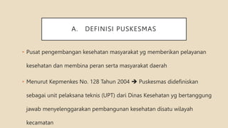 A. DEFINISI PUSKESMAS
• Pusat pengembangan kesehatan masyarakat yg memberikan pelayanan
kesehatan dan membina peran serta masyarakat daerah
• Menurut Kepmenkes No. 128 Tahun 2004  Puskesmas didefiniskan
sebagai unit pelaksana teknis (UPT) dari Dinas Kesehatan yg bertanggung
jawab menyelenggarakan pembangunan kesehatan disatu wilayah
kecamatan
 