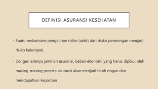 DEFINISI ASURANSI KESEHATAN
• Suatu mekanisme pengalihan risiko (sakit) dari risiko pererongan menjadi
risiko kelompok.
• Dengan adanya jaminan asuransi, beban ekonomi yang harus dipikul oleh
masing-masing peserta asuransi akan menjadi lebih ringan dan
mendapatkan kepastian
 