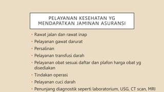 PELAYANAN KESEHATAN YG
MENDAPATKAN JAMINAN ASURANSI
• Rawat jalan dan rawat inap
• Pelayanan gawat darurat
• Persalinan
• Pelayanan transfusi darah
• Pelayanan obat sesuai daftar dan plafon harga obat yg
disediakan
• Tindakan operasi
• Pelayanan cuci darah
• Penunjang diagnostik seperti laboratorium, USG, CT scan, MRI
 