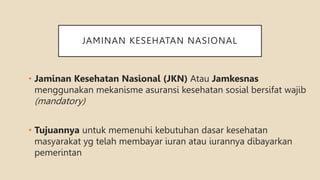 JAMINAN KESEHATAN NASIONAL
• Jaminan Kesehatan Nasional (JKN) Atau Jamkesnas
menggunakan mekanisme asuransi kesehatan sosial bersifat wajib
(mandatory)
• Tujuannya untuk memenuhi kebutuhan dasar kesehatan
masyarakat yg telah membayar iuran atau iurannya dibayarkan
pemerintan
 