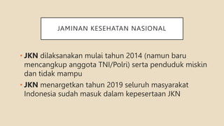JAMINAN KESEHATAN NASIONAL
• JKN dilaksanakan mulai tahun 2014 (namun baru
mencangkup anggota TNI/Polri) serta penduduk miskin
dan tidak mampu
• JKN menargetkan tahun 2019 seluruh masyarakat
Indonesia sudah masuk dalam kepesertaan JKN
 
