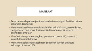 MANFAAT
• Peserta mendapatkan jaminan kesehatan meliputi fasilitas primer,
sekunder dan tersier
• Menjamin kesehatan medis mulai dari administrasi, pemeriksaan,
pengobatan dan konsultasi medis dan non medis seperti
akomidasi ambulan
• Manfaat lainnya mencangkup pelayanan promotif, preventif,
kuratif dan rehabilitative
• Menjamin pelayanan kesehatan sebanyak jumlah anggota
keluarga didalam 1 KK
 