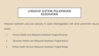 LINGKUP SISTEM PELAYANAN
KESEHATAN
Pelayanan kesehatan yang ada sekarang ini dapat diselenggarakan oleh pihak pemerintah maupun
swasta.
• 1. Primary Health Care (Pelayanan Kesehatan Tingkat Pertama)
• 2. Secondary Helath Care (Pelayanan Kesehatan Tingkat Kedua)
• 3. Tertiary Health Services (Pelayanan Kesehatan Tingkat Ketiga)
 