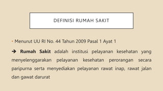 DEFINISI RUMAH SAKIT
• Menurut UU RI No. 44 Tahun 2009 Pasal 1 Ayat 1
 Rumah Sakit adalah institusi pelayanan kesehatan yang
menyelenggarakan pelayanan kesehatan perorangan secara
paripurna serta menyediakan pelayanan rawat inap, rawat jalan
dan gawat darurat
 