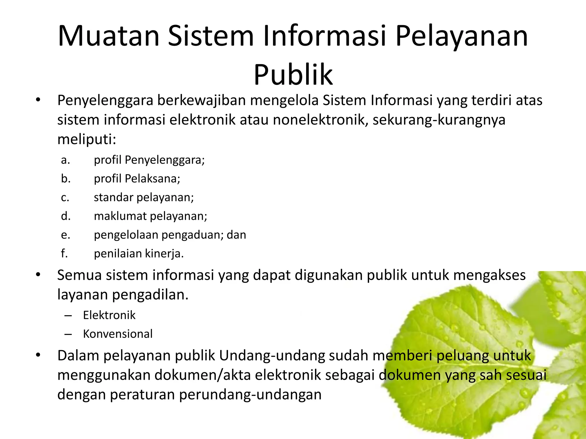 Muatan Sistem Informasi Pelayanan
                Publik
• Penyelenggara berkewajiban mengelola Sistem Informasi yang terdiri atas
  sistem informasi elektronik atau nonelektronik, sekurang-kurangnya
  meliputi:
   a.   profil Penyelenggara;
   b.   profil Pelaksana;
   c.   standar pelayanan;
   d.   maklumat pelayanan;
   e.   pengelolaan pengaduan; dan
   f.   penilaian kinerja.
• Semua sistem informasi yang dapat digunakan publik untuk mengakses
  layanan pengadilan.
    – Elektronik
    – Konvensional
• Dalam pelayanan publik Undang-undang sudah memberi peluang untuk
  menggunakan dokumen/akta elektronik sebagai dokumen yang sah sesuai
  dengan peraturan perundang-undangan
 