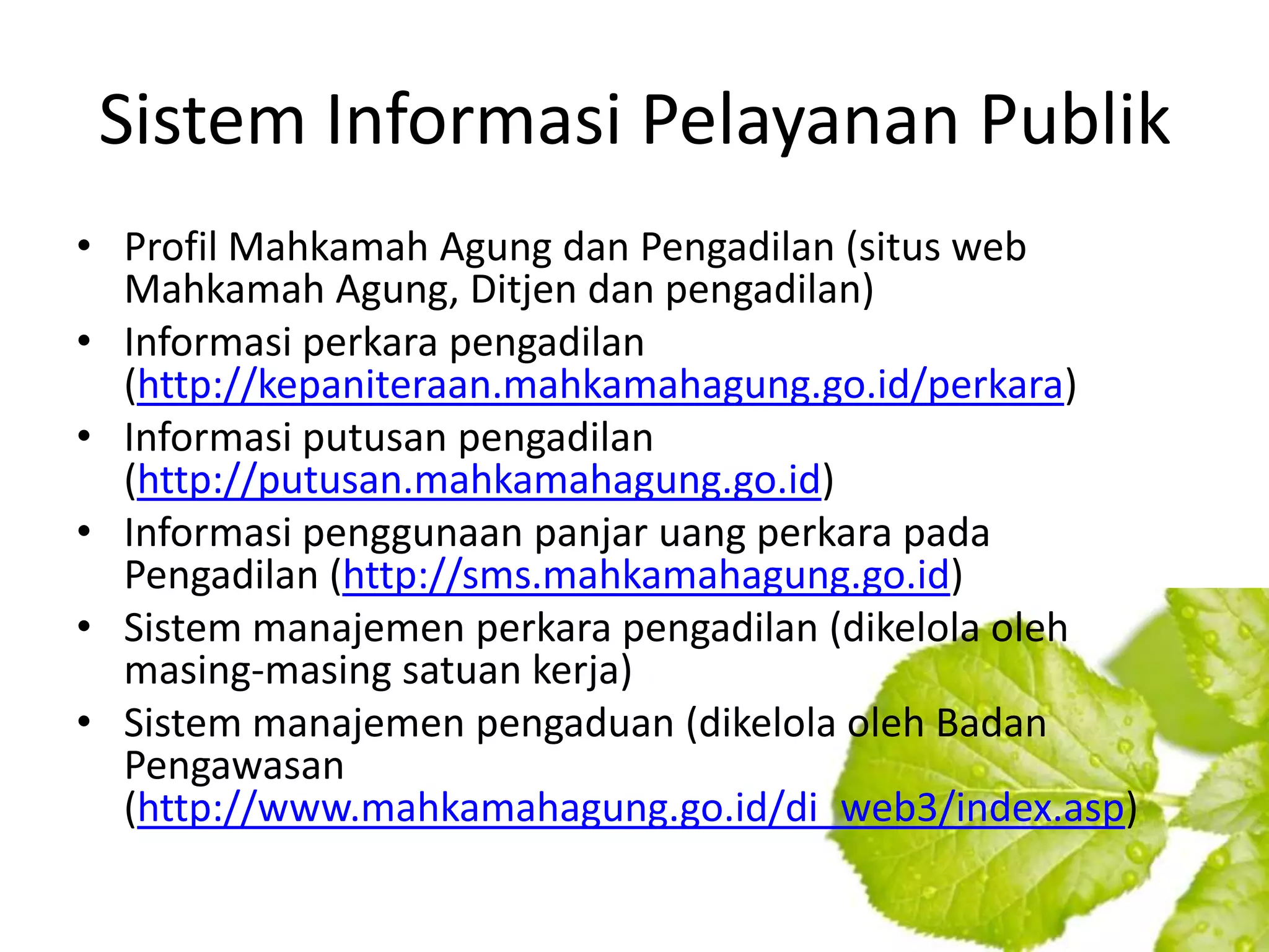Sistem Informasi Pelayanan Publik
• Profil Mahkamah Agung dan Pengadilan (situs web
  Mahkamah Agung, Ditjen dan pengadilan)
• Informasi perkara pengadilan
  (http://kepaniteraan.mahkamahagung.go.id/perkara)
• Informasi putusan pengadilan
  (http://putusan.mahkamahagung.go.id)
• Informasi penggunaan panjar uang perkara pada
  Pengadilan (http://sms.mahkamahagung.go.id)
• Sistem manajemen perkara pengadilan (dikelola oleh
  masing-masing satuan kerja)
• Sistem manajemen pengaduan (dikelola oleh Badan
  Pengawasan
  (http://www.mahkamahagung.go.id/di_web3/index.asp)
 