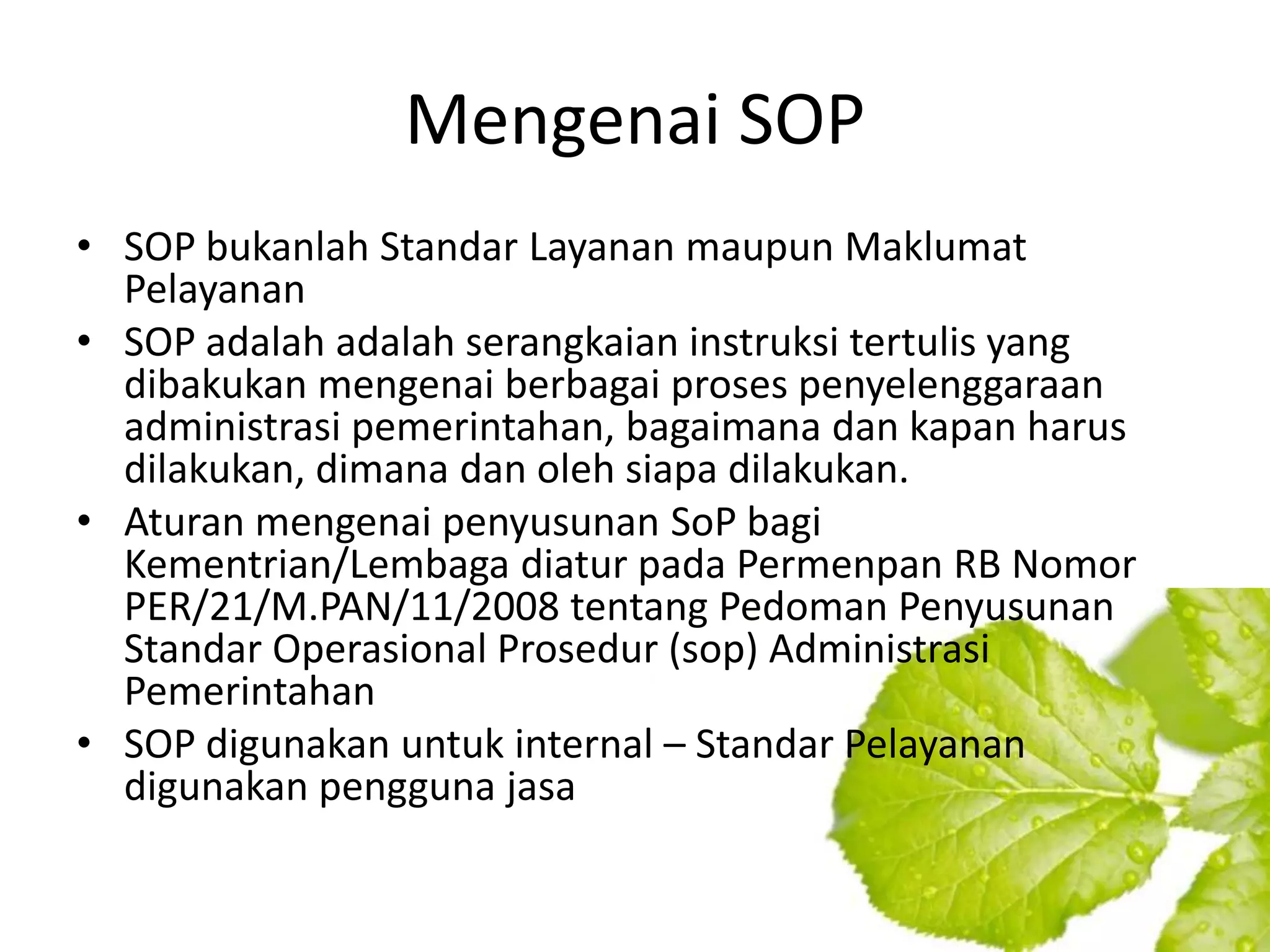 Mengenai SOP
• SOP bukanlah Standar Layanan maupun Maklumat
  Pelayanan
• SOP adalah adalah serangkaian instruksi tertulis yang
  dibakukan mengenai berbagai proses penyelenggaraan
  administrasi pemerintahan, bagaimana dan kapan harus
  dilakukan, dimana dan oleh siapa dilakukan.
• Aturan mengenai penyusunan SoP bagi
  Kementrian/Lembaga diatur pada Permenpan RB Nomor
  PER/21/M.PAN/11/2008 tentang Pedoman Penyusunan
  Standar Operasional Prosedur (sop) Administrasi
  Pemerintahan
• SOP digunakan untuk internal – Standar Pelayanan
  digunakan pengguna jasa
 