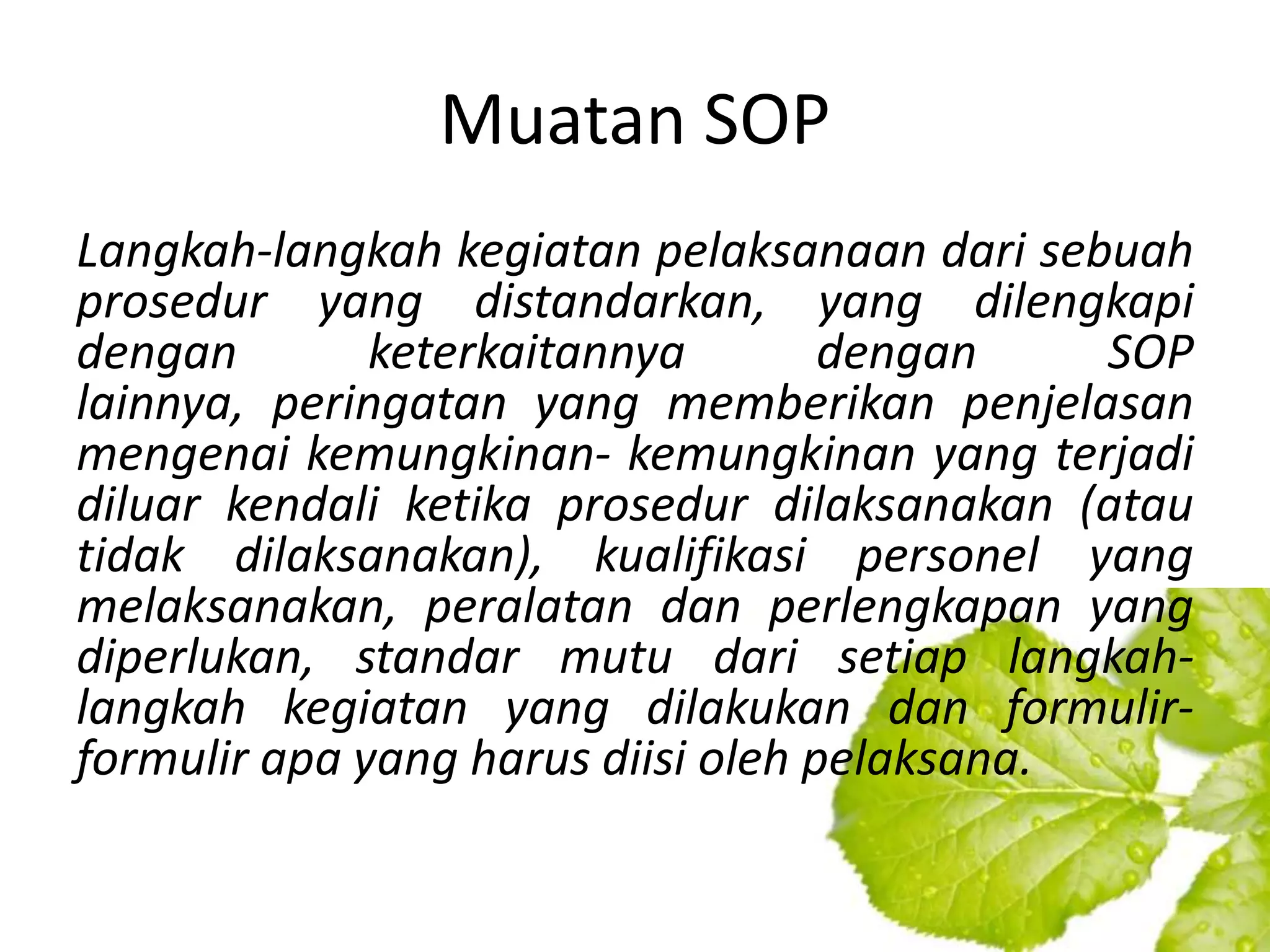 Muatan SOP
Langkah-langkah kegiatan pelaksanaan dari sebuah
prosedur yang distandarkan, yang dilengkapi
dengan        keterkaitannya        dengan    SOP
lainnya, peringatan yang memberikan penjelasan
mengenai kemungkinan- kemungkinan yang terjadi
diluar kendali ketika prosedur dilaksanakan (atau
tidak dilaksanakan), kualifikasi personel yang
melaksanakan, peralatan dan perlengkapan yang
diperlukan, standar mutu dari setiap langkah-
langkah kegiatan yang dilakukan dan formulir-
formulir apa yang harus diisi oleh pelaksana.
 