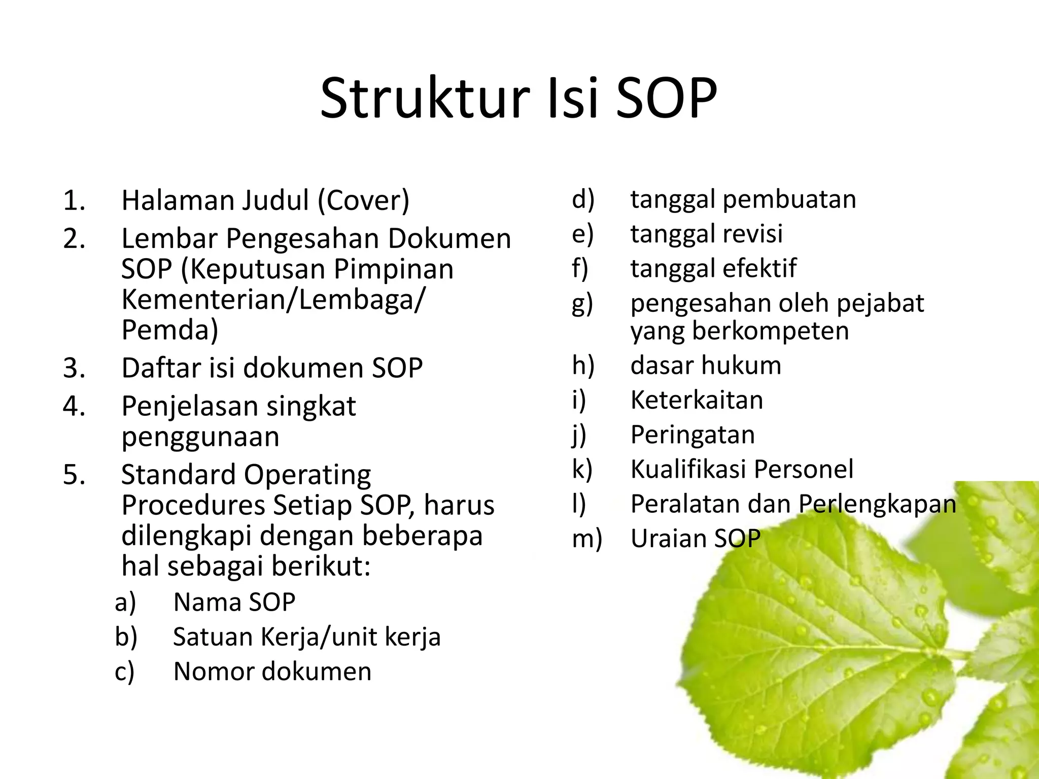 Struktur Isi SOP
1.   Halaman Judul (Cover)          d) tanggal pembuatan
2.   Lembar Pengesahan Dokumen      e) tanggal revisi
     SOP (Keputusan Pimpinan        f) tanggal efektif
     Kementerian/Lembaga/           g) pengesahan oleh pejabat
     Pemda)                            yang berkompeten
3.   Daftar isi dokumen SOP         h) dasar hukum
4.   Penjelasan singkat             i) Keterkaitan
     penggunaan                     j) Peringatan
5.   Standard Operating             k) Kualifikasi Personel
     Procedures Setiap SOP, harus   l) Peralatan dan Perlengkapan
     dilengkapi dengan beberapa     m) Uraian SOP
     hal sebagai berikut:
     a)   Nama SOP
     b)   Satuan Kerja/unit kerja
     c)   Nomor dokumen
 