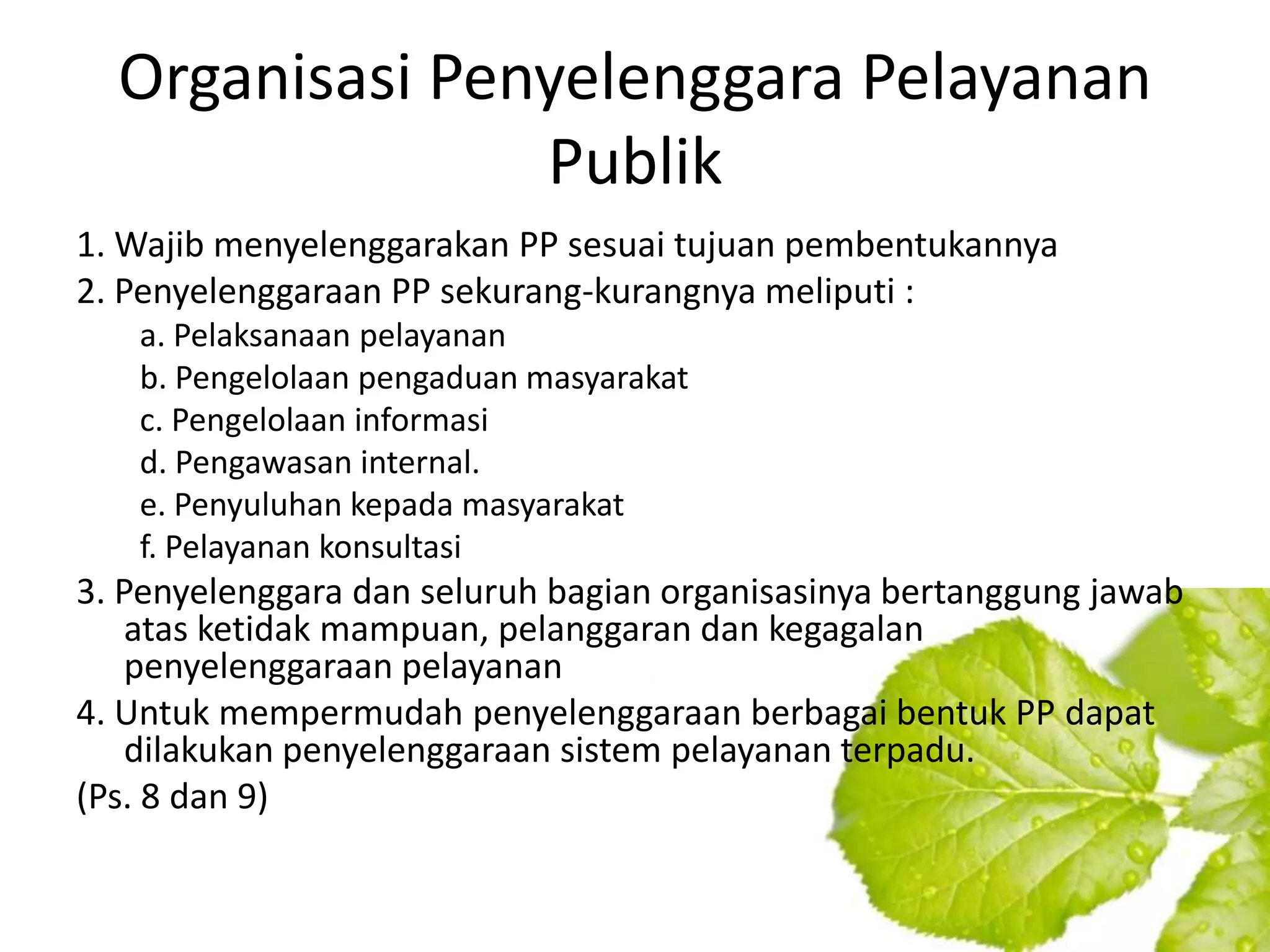 Organisasi Penyelenggara Pelayanan
                Publik
1. Wajib menyelenggarakan PP sesuai tujuan pembentukannya
2. Penyelenggaraan PP sekurang-kurangnya meliputi :
   a. Pelaksanaan pelayanan
   b. Pengelolaan pengaduan masyarakat
   c. Pengelolaan informasi
   d. Pengawasan internal.
   e. Penyuluhan kepada masyarakat
   f. Pelayanan konsultasi
3. Penyelenggara dan seluruh bagian organisasinya bertanggung jawab
    atas ketidak mampuan, pelanggaran dan kegagalan
    penyelenggaraan pelayanan
4. Untuk mempermudah penyelenggaraan berbagai bentuk PP dapat
    dilakukan penyelenggaraan sistem pelayanan terpadu.
(Ps. 8 dan 9)
 