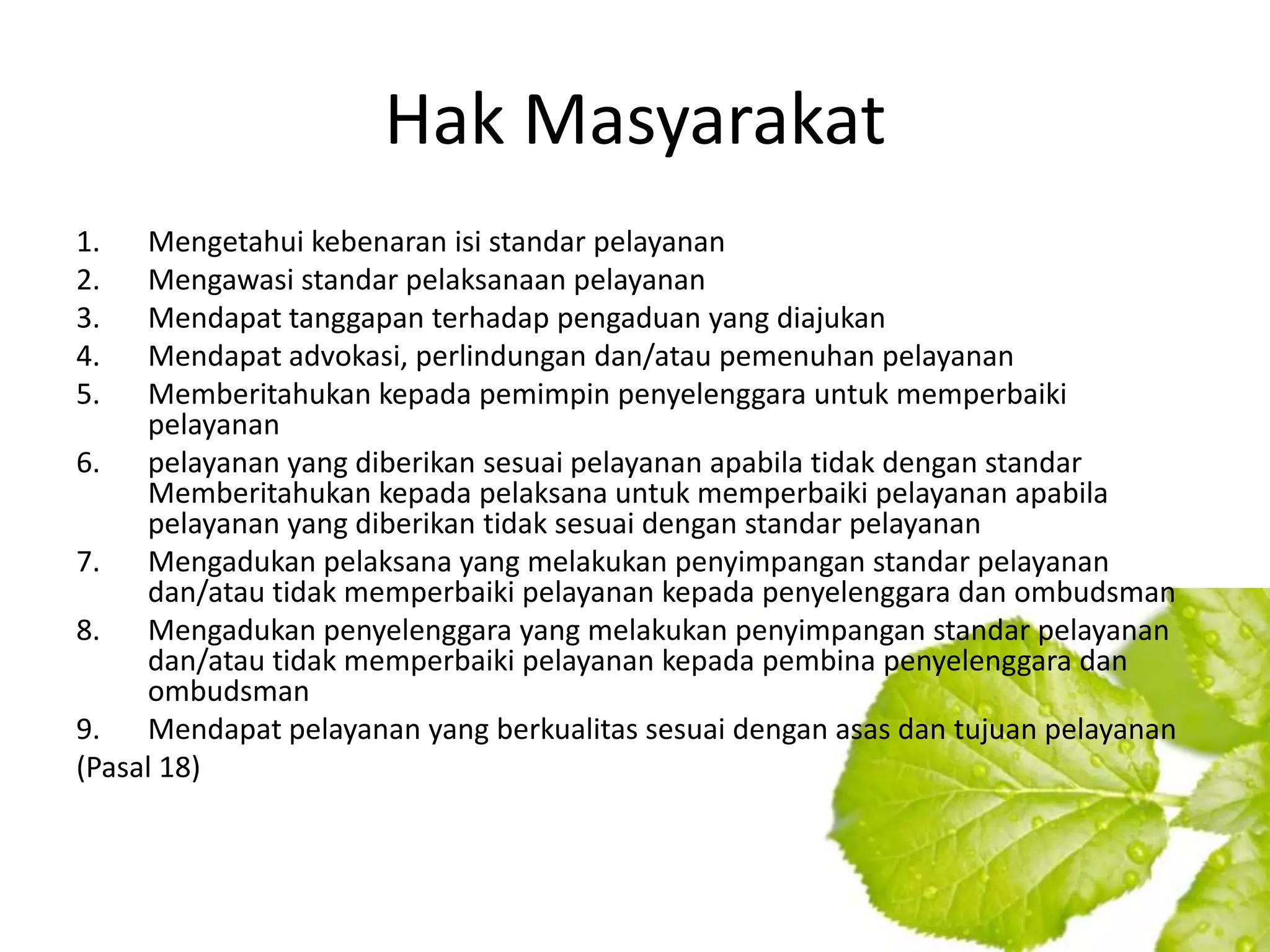 Hak Masyarakat
1.   Mengetahui kebenaran isi standar pelayanan
2.   Mengawasi standar pelaksanaan pelayanan
3.   Mendapat tanggapan terhadap pengaduan yang diajukan
4.   Mendapat advokasi, perlindungan dan/atau pemenuhan pelayanan
5.   Memberitahukan kepada pemimpin penyelenggara untuk memperbaiki
     pelayanan
6. pelayanan yang diberikan sesuai pelayanan apabila tidak dengan standar
     Memberitahukan kepada pelaksana untuk memperbaiki pelayanan apabila
     pelayanan yang diberikan tidak sesuai dengan standar pelayanan
7. Mengadukan pelaksana yang melakukan penyimpangan standar pelayanan
     dan/atau tidak memperbaiki pelayanan kepada penyelenggara dan ombudsman
8. Mengadukan penyelenggara yang melakukan penyimpangan standar pelayanan
     dan/atau tidak memperbaiki pelayanan kepada pembina penyelenggara dan
     ombudsman
9. Mendapat pelayanan yang berkualitas sesuai dengan asas dan tujuan pelayanan
(Pasal 18)
 