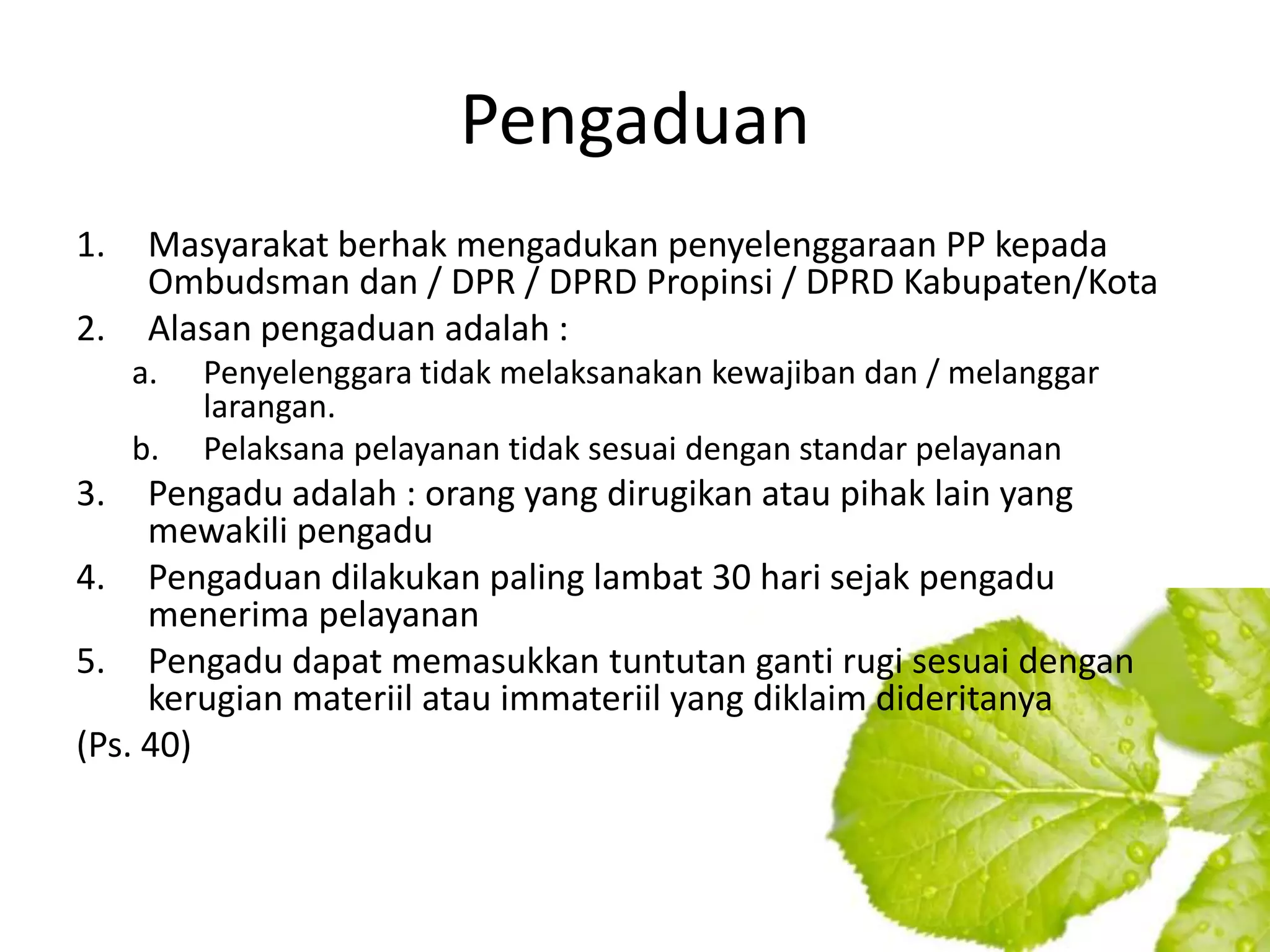 Pengaduan
1.    Masyarakat berhak mengadukan penyelenggaraan PP kepada
      Ombudsman dan / DPR / DPRD Propinsi / DPRD Kabupaten/Kota
2.    Alasan pengaduan adalah :
     a.   Penyelenggara tidak melaksanakan kewajiban dan / melanggar
          larangan.
     b.   Pelaksana pelayanan tidak sesuai dengan standar pelayanan
3.   Pengadu adalah : orang yang dirugikan atau pihak lain yang
     mewakili pengadu
4. Pengaduan dilakukan paling lambat 30 hari sejak pengadu
     menerima pelayanan
5. Pengadu dapat memasukkan tuntutan ganti rugi sesuai dengan
     kerugian materiil atau immateriil yang diklaim dideritanya
(Ps. 40)
 