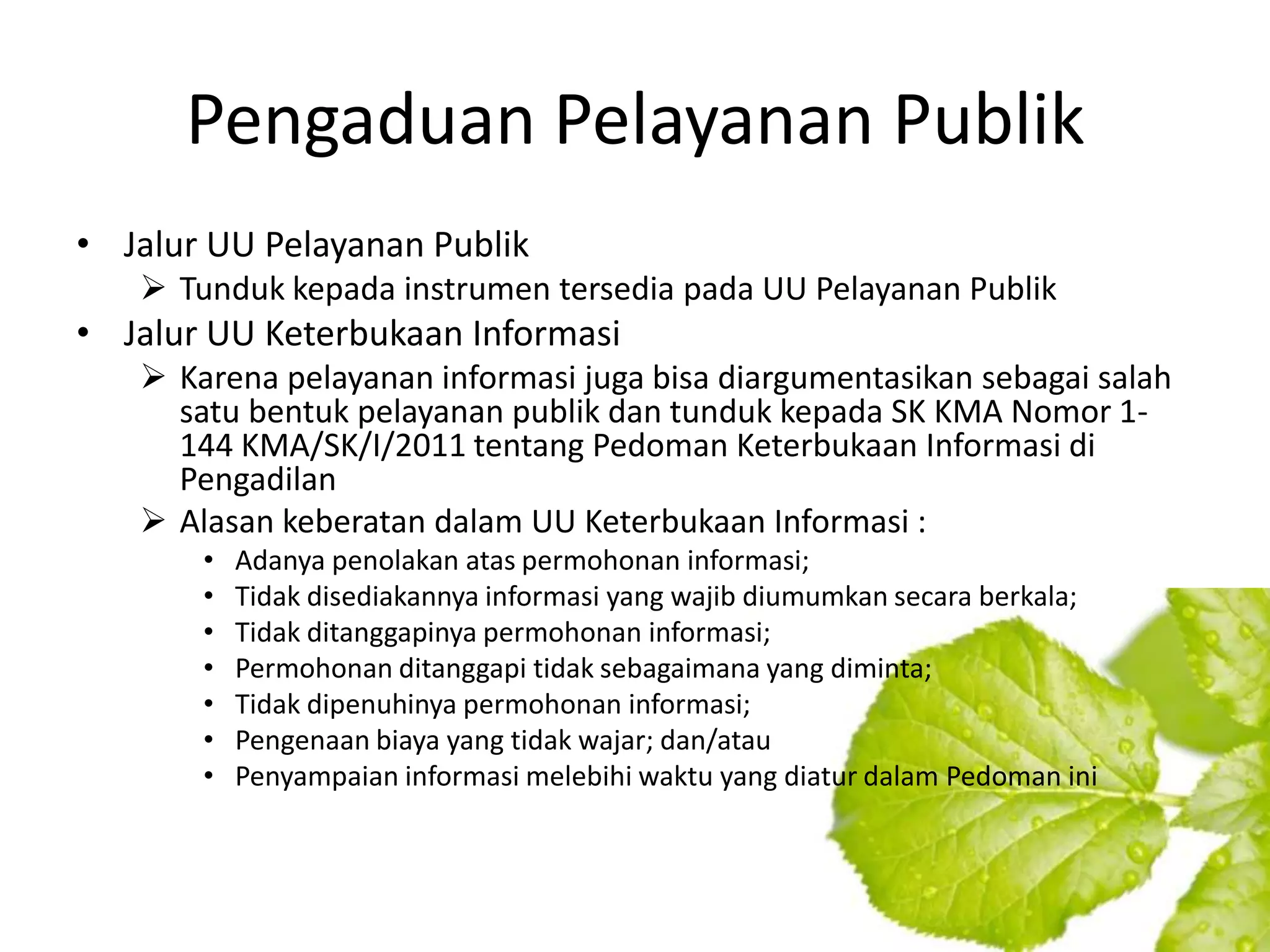 Pengaduan Pelayanan Publik
• Jalur UU Pelayanan Publik
    Tunduk kepada instrumen tersedia pada UU Pelayanan Publik
• Jalur UU Keterbukaan Informasi
    Karena pelayanan informasi juga bisa diargumentasikan sebagai salah
     satu bentuk pelayanan publik dan tunduk kepada SK KMA Nomor 1-
     144 KMA/SK/I/2011 tentang Pedoman Keterbukaan Informasi di
     Pengadilan
    Alasan keberatan dalam UU Keterbukaan Informasi :
       •   Adanya penolakan atas permohonan informasi;
       •   Tidak disediakannya informasi yang wajib diumumkan secara berkala;
       •   Tidak ditanggapinya permohonan informasi;
       •   Permohonan ditanggapi tidak sebagaimana yang diminta;
       •   Tidak dipenuhinya permohonan informasi;
       •   Pengenaan biaya yang tidak wajar; dan/atau
       •   Penyampaian informasi melebihi waktu yang diatur dalam Pedoman ini
 