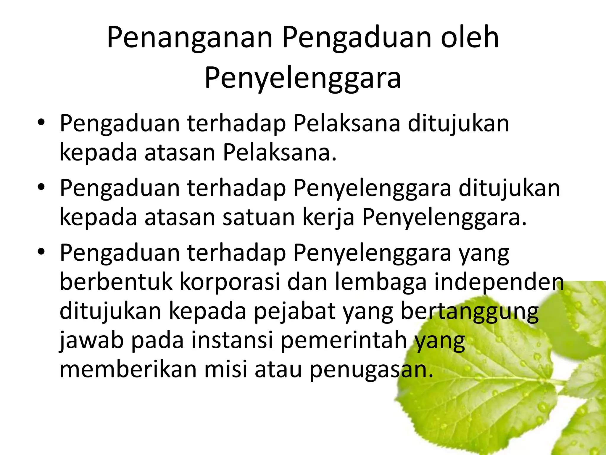 Penanganan Pengaduan oleh
           Penyelenggara
• Pengaduan terhadap Pelaksana ditujukan
  kepada atasan Pelaksana.
• Pengaduan terhadap Penyelenggara ditujukan
  kepada atasan satuan kerja Penyelenggara.
• Pengaduan terhadap Penyelenggara yang
  berbentuk korporasi dan lembaga independen
  ditujukan kepada pejabat yang bertanggung
  jawab pada instansi pemerintah yang
  memberikan misi atau penugasan.
 