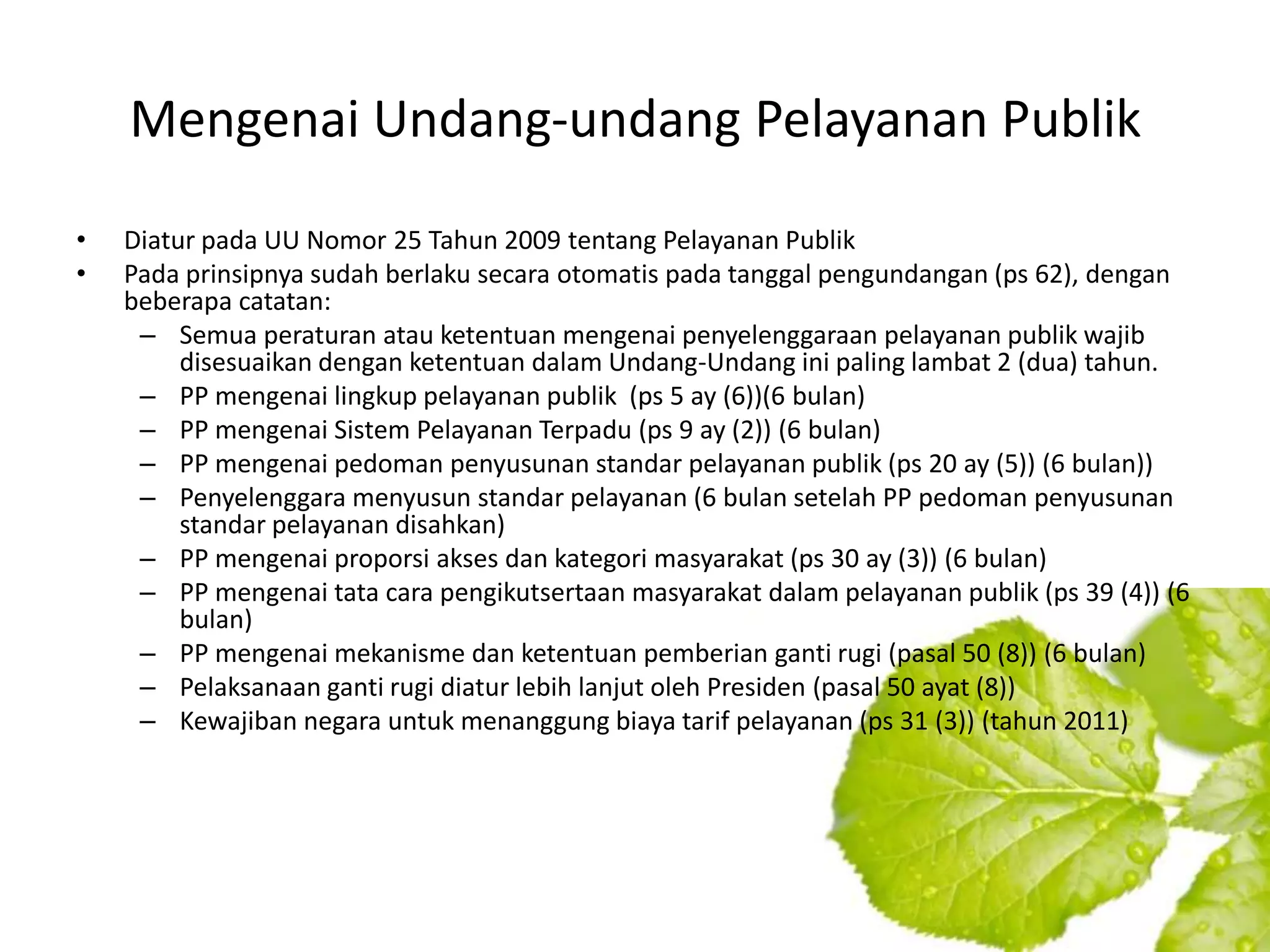 Mengenai Undang-undang Pelayanan Publik
•   Diatur pada UU Nomor 25 Tahun 2009 tentang Pelayanan Publik
•   Pada prinsipnya sudah berlaku secara otomatis pada tanggal pengundangan (ps 62), dengan
    beberapa catatan:
     – Semua peraturan atau ketentuan mengenai penyelenggaraan pelayanan publik wajib
         disesuaikan dengan ketentuan dalam Undang-Undang ini paling lambat 2 (dua) tahun.
     – PP mengenai lingkup pelayanan publik (ps 5 ay (6))(6 bulan)
     – PP mengenai Sistem Pelayanan Terpadu (ps 9 ay (2)) (6 bulan)
     – PP mengenai pedoman penyusunan standar pelayanan publik (ps 20 ay (5)) (6 bulan))
     – Penyelenggara menyusun standar pelayanan (6 bulan setelah PP pedoman penyusunan
         standar pelayanan disahkan)
     – PP mengenai proporsi akses dan kategori masyarakat (ps 30 ay (3)) (6 bulan)
     – PP mengenai tata cara pengikutsertaan masyarakat dalam pelayanan publik (ps 39 (4)) (6
         bulan)
     – PP mengenai mekanisme dan ketentuan pemberian ganti rugi (pasal 50 (8)) (6 bulan)
     – Pelaksanaan ganti rugi diatur lebih lanjut oleh Presiden (pasal 50 ayat (8))
     – Kewajiban negara untuk menanggung biaya tarif pelayanan (ps 31 (3)) (tahun 2011)
 