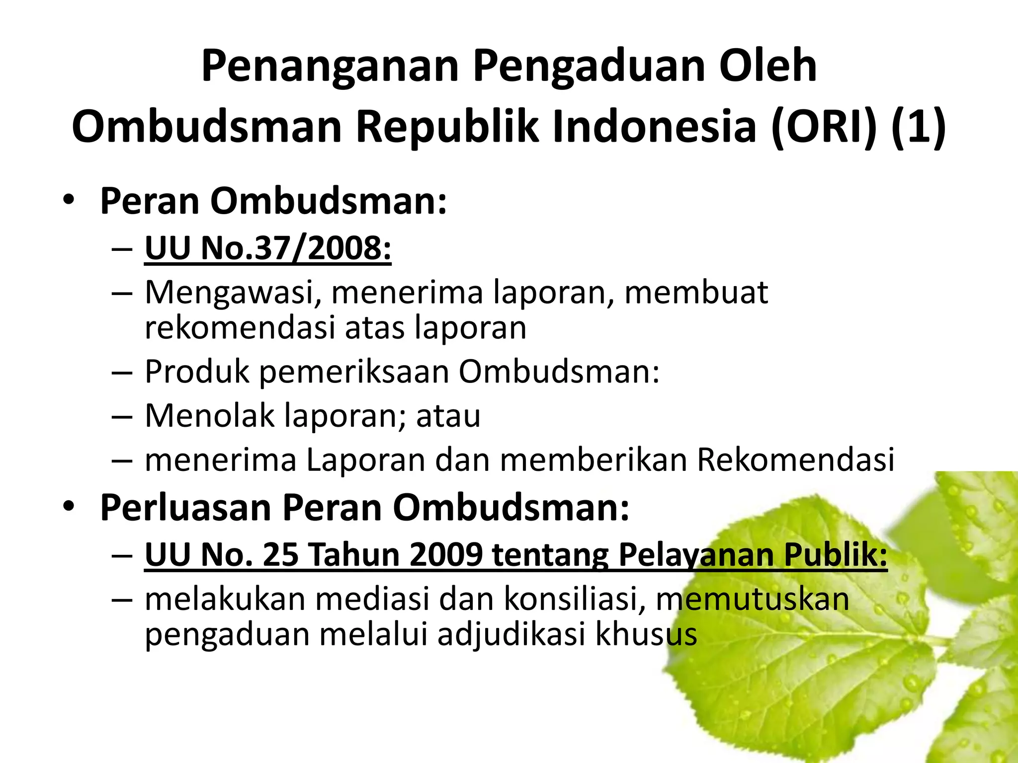 Penanganan Pengaduan Oleh
Ombudsman Republik Indonesia (ORI) (1)
• Peran Ombudsman:
  – UU No.37/2008:
  – Mengawasi, menerima laporan, membuat
    rekomendasi atas laporan
  – Produk pemeriksaan Ombudsman:
  – Menolak laporan; atau
  – menerima Laporan dan memberikan Rekomendasi
• Perluasan Peran Ombudsman:
  – UU No. 25 Tahun 2009 tentang Pelayanan Publik:
  – melakukan mediasi dan konsiliasi, memutuskan
    pengaduan melalui adjudikasi khusus
 