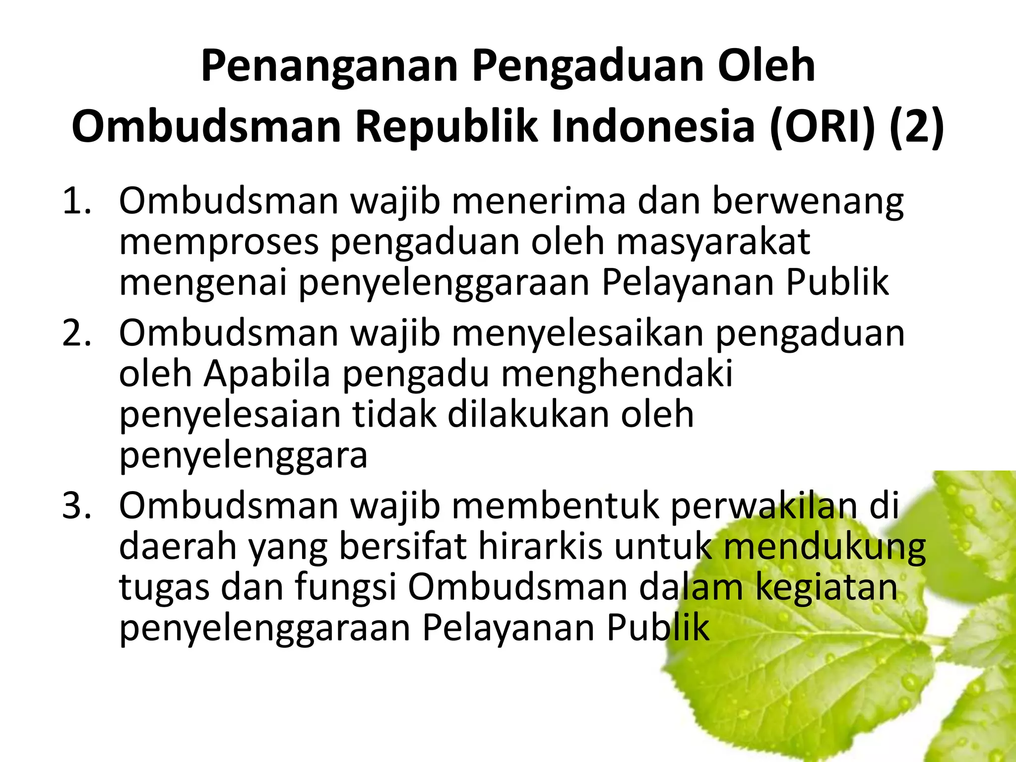 Penanganan Pengaduan Oleh
Ombudsman Republik Indonesia (ORI) (2)
1. Ombudsman wajib menerima dan berwenang
   memproses pengaduan oleh masyarakat
   mengenai penyelenggaraan Pelayanan Publik
2. Ombudsman wajib menyelesaikan pengaduan
   oleh Apabila pengadu menghendaki
   penyelesaian tidak dilakukan oleh
   penyelenggara
3. Ombudsman wajib membentuk perwakilan di
   daerah yang bersifat hirarkis untuk mendukung
   tugas dan fungsi Ombudsman dalam kegiatan
   penyelenggaraan Pelayanan Publik
 