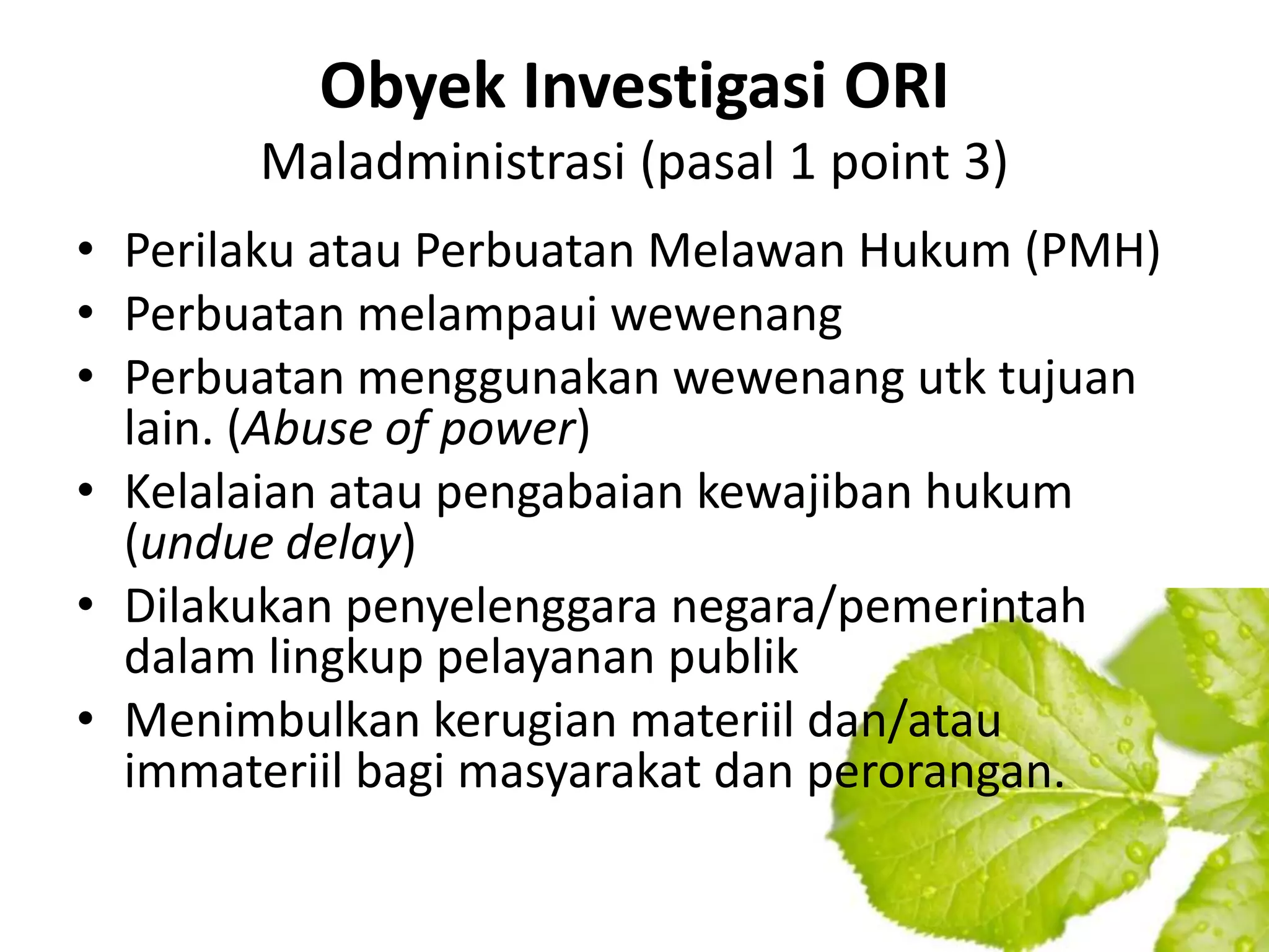 Obyek Investigasi ORI
       Maladministrasi (pasal 1 point 3)
• Perilaku atau Perbuatan Melawan Hukum (PMH)
• Perbuatan melampaui wewenang
• Perbuatan menggunakan wewenang utk tujuan
  lain. (Abuse of power)
• Kelalaian atau pengabaian kewajiban hukum
  (undue delay)
• Dilakukan penyelenggara negara/pemerintah
  dalam lingkup pelayanan publik
• Menimbulkan kerugian materiil dan/atau
  immateriil bagi masyarakat dan perorangan.
 