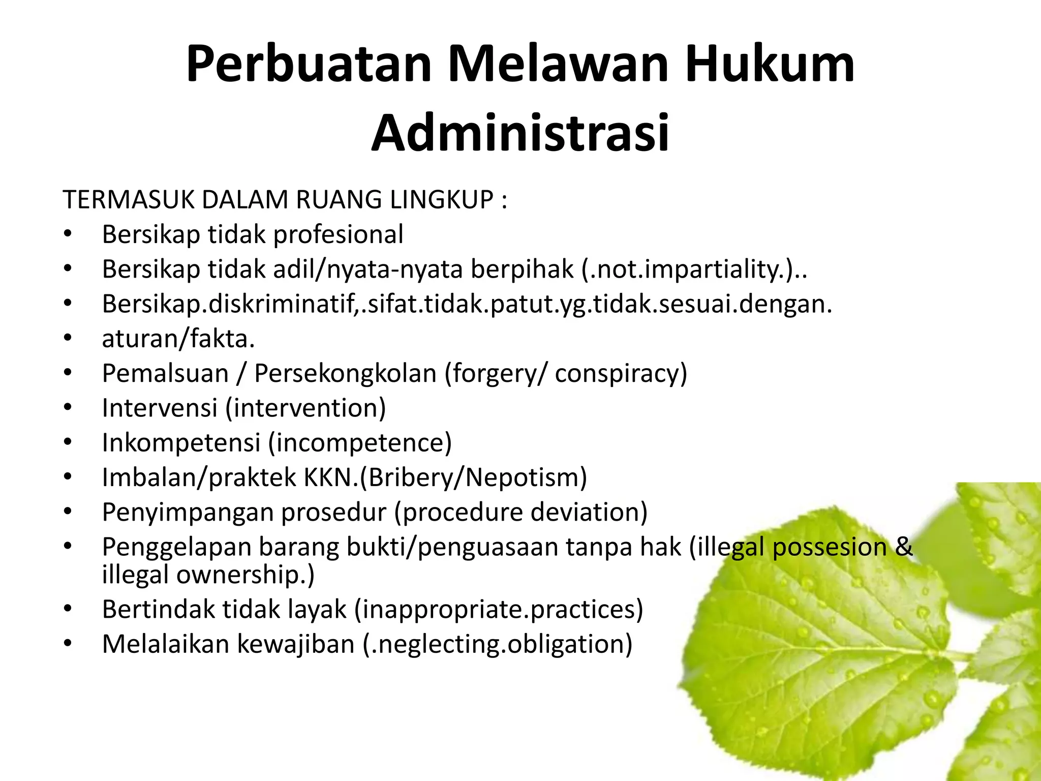 Perbuatan Melawan Hukum
                Administrasi
TERMASUK DALAM RUANG LINGKUP :
• Bersikap tidak profesional
• Bersikap tidak adil/nyata-nyata berpihak (.not.impartiality.)..
• Bersikap.diskriminatif,.sifat.tidak.patut.yg.tidak.sesuai.dengan.
• aturan/fakta.
• Pemalsuan / Persekongkolan (forgery/ conspiracy)
• Intervensi (intervention)
• Inkompetensi (incompetence)
• Imbalan/praktek KKN.(Bribery/Nepotism)
• Penyimpangan prosedur (procedure deviation)
• Penggelapan barang bukti/penguasaan tanpa hak (illegal possesion &
   illegal ownership.)
• Bertindak tidak layak (inappropriate.practices)
• Melalaikan kewajiban (.neglecting.obligation)
 