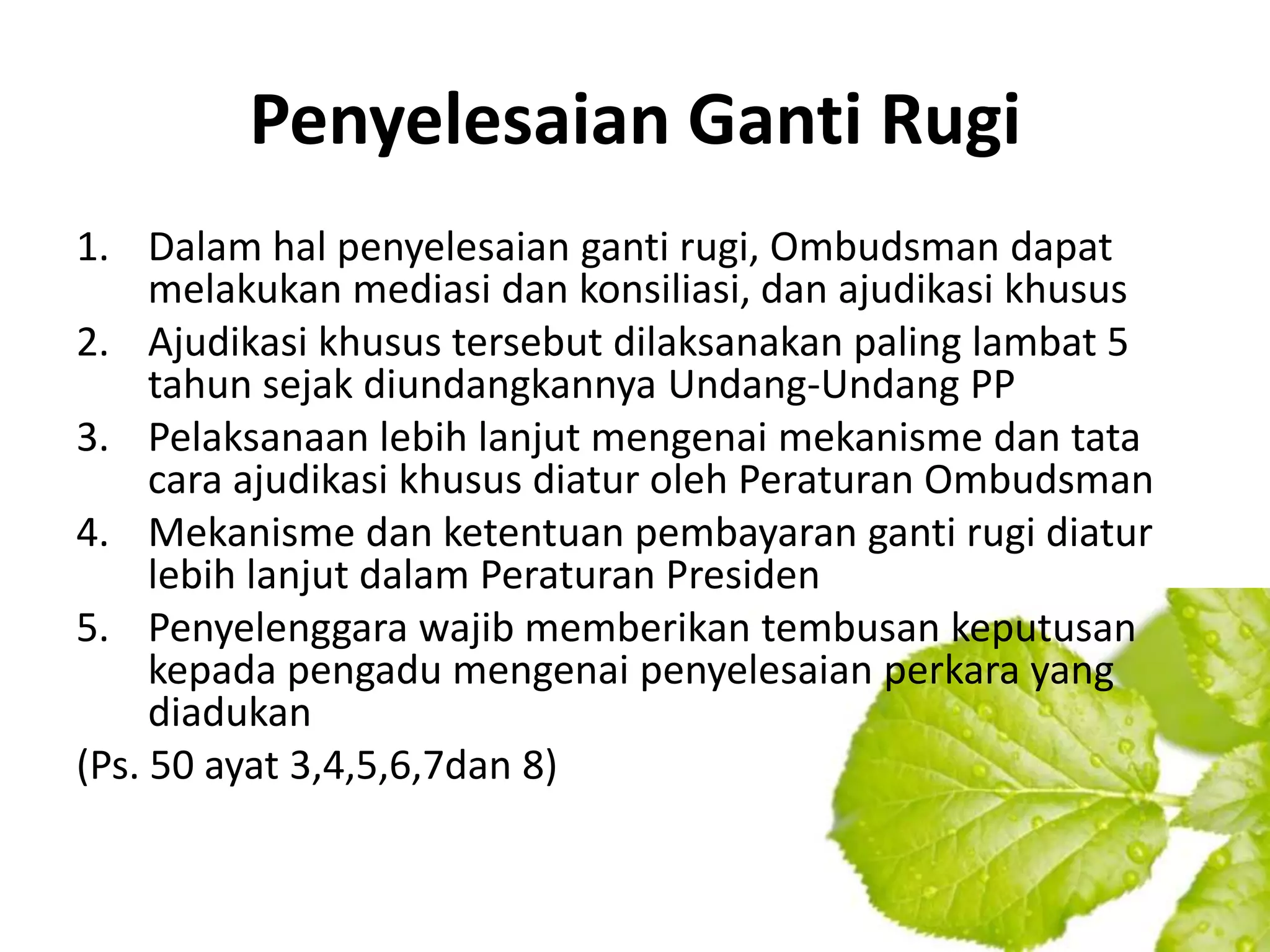 Penyelesaian Ganti Rugi
1. Dalam hal penyelesaian ganti rugi, Ombudsman dapat
     melakukan mediasi dan konsiliasi, dan ajudikasi khusus
2. Ajudikasi khusus tersebut dilaksanakan paling lambat 5
     tahun sejak diundangkannya Undang-Undang PP
3. Pelaksanaan lebih lanjut mengenai mekanisme dan tata
     cara ajudikasi khusus diatur oleh Peraturan Ombudsman
4. Mekanisme dan ketentuan pembayaran ganti rugi diatur
     lebih lanjut dalam Peraturan Presiden
5. Penyelenggara wajib memberikan tembusan keputusan
     kepada pengadu mengenai penyelesaian perkara yang
     diadukan
(Ps. 50 ayat 3,4,5,6,7dan 8)
 
