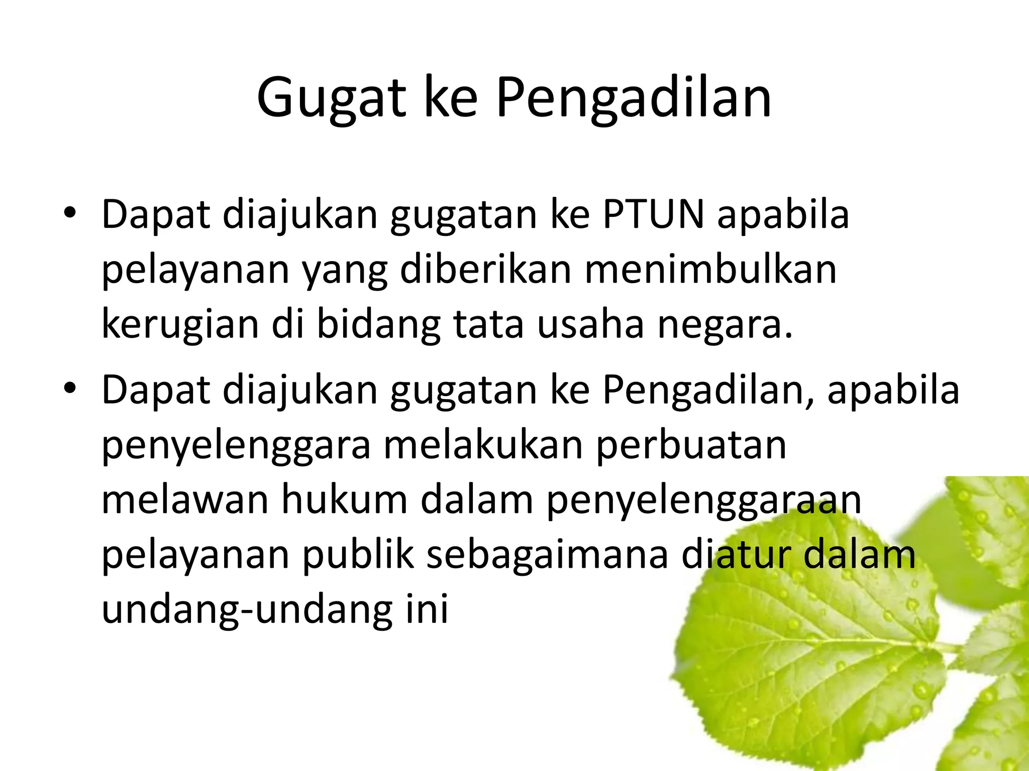 Gugat ke Pengadilan
• Dapat diajukan gugatan ke PTUN apabila
  pelayanan yang diberikan menimbulkan
  kerugian di bidang tata usaha negara.
• Dapat diajukan gugatan ke Pengadilan, apabila
  penyelenggara melakukan perbuatan
  melawan hukum dalam penyelenggaraan
  pelayanan publik sebagaimana diatur dalam
  undang-undang ini
 
