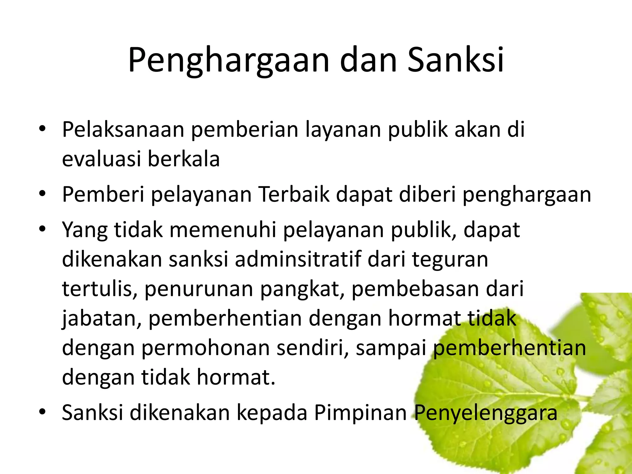 Penghargaan dan Sanksi
• Pelaksanaan pemberian layanan publik akan di
  evaluasi berkala
• Pemberi pelayanan Terbaik dapat diberi penghargaan
• Yang tidak memenuhi pelayanan publik, dapat
  dikenakan sanksi adminsitratif dari teguran
  tertulis, penurunan pangkat, pembebasan dari
  jabatan, pemberhentian dengan hormat tidak
  dengan permohonan sendiri, sampai pemberhentian
  dengan tidak hormat.
• Sanksi dikenakan kepada Pimpinan Penyelenggara
 