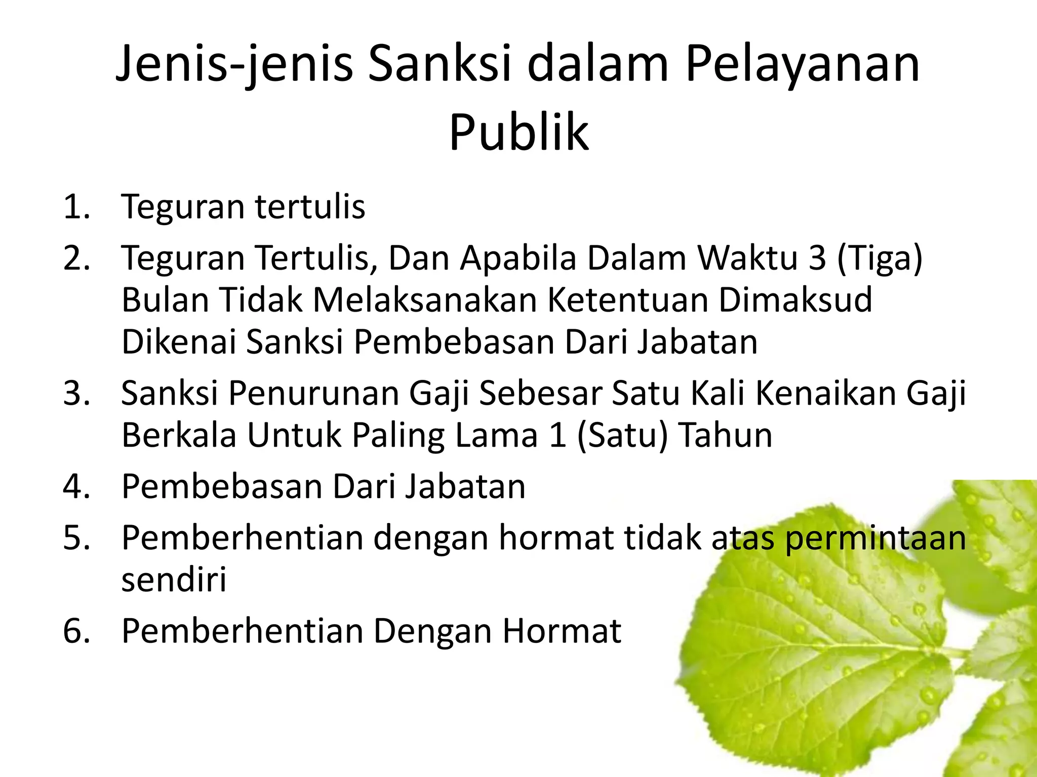 Jenis-jenis Sanksi dalam Pelayanan
                  Publik
1. Teguran tertulis
2. Teguran Tertulis, Dan Apabila Dalam Waktu 3 (Tiga)
   Bulan Tidak Melaksanakan Ketentuan Dimaksud
   Dikenai Sanksi Pembebasan Dari Jabatan
3. Sanksi Penurunan Gaji Sebesar Satu Kali Kenaikan Gaji
   Berkala Untuk Paling Lama 1 (Satu) Tahun
4. Pembebasan Dari Jabatan
5. Pemberhentian dengan hormat tidak atas permintaan
   sendiri
6. Pemberhentian Dengan Hormat
 