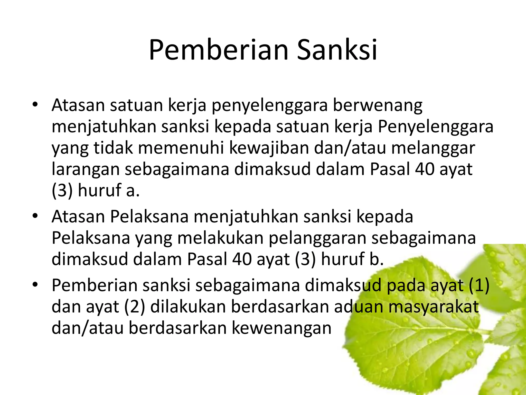 Pemberian Sanksi
• Atasan satuan kerja penyelenggara berwenang
  menjatuhkan sanksi kepada satuan kerja Penyelenggara
  yang tidak memenuhi kewajiban dan/atau melanggar
  larangan sebagaimana dimaksud dalam Pasal 40 ayat
  (3) huruf a.
• Atasan Pelaksana menjatuhkan sanksi kepada
  Pelaksana yang melakukan pelanggaran sebagaimana
  dimaksud dalam Pasal 40 ayat (3) huruf b.
• Pemberian sanksi sebagaimana dimaksud pada ayat (1)
  dan ayat (2) dilakukan berdasarkan aduan masyarakat
  dan/atau berdasarkan kewenangan
 
