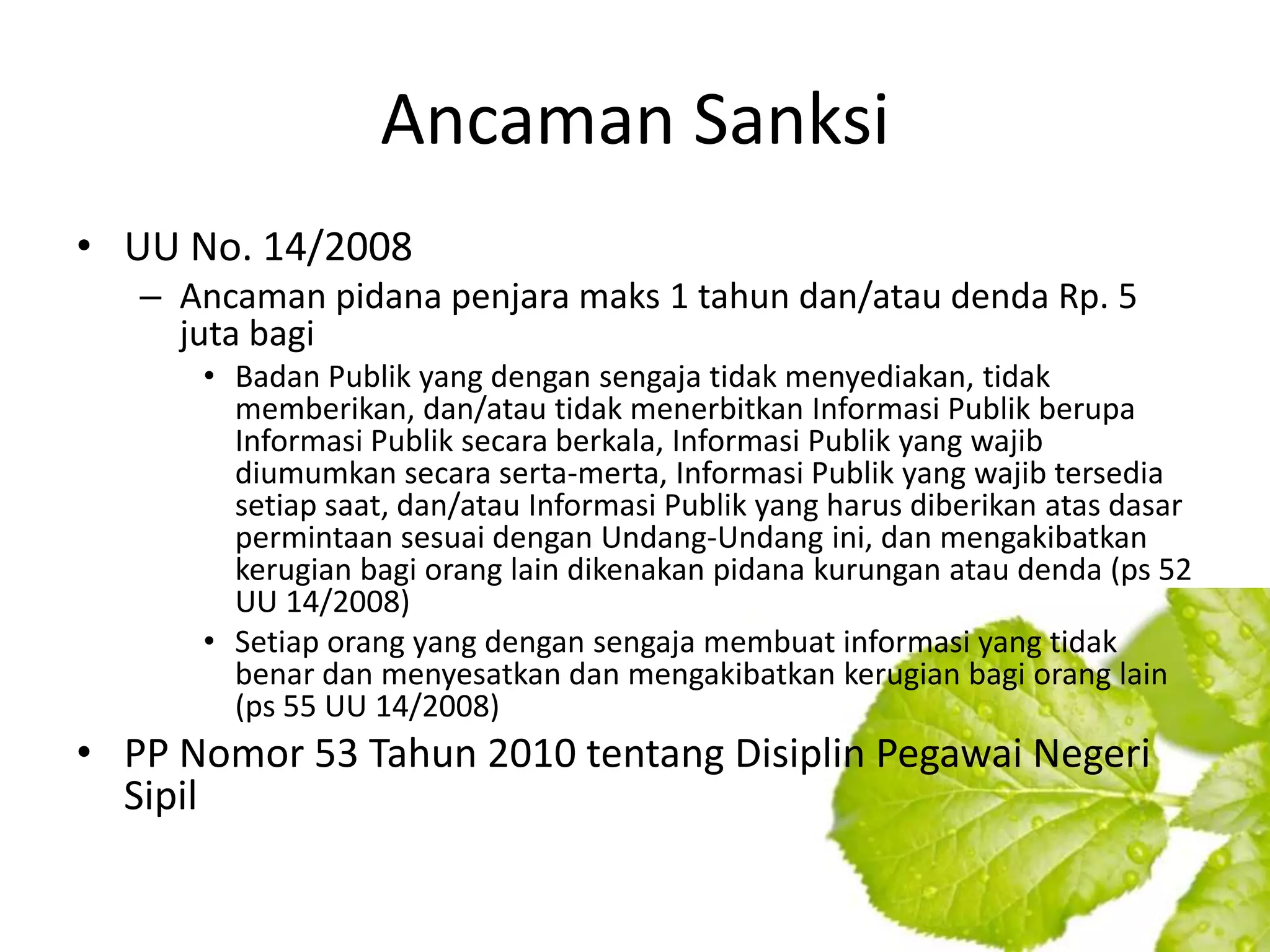 Ancaman Sanksi
• UU No. 14/2008
   – Ancaman pidana penjara maks 1 tahun dan/atau denda Rp. 5
     juta bagi
      • Badan Publik yang dengan sengaja tidak menyediakan, tidak
        memberikan, dan/atau tidak menerbitkan Informasi Publik berupa
        Informasi Publik secara berkala, Informasi Publik yang wajib
        diumumkan secara serta-merta, Informasi Publik yang wajib tersedia
        setiap saat, dan/atau Informasi Publik yang harus diberikan atas dasar
        permintaan sesuai dengan Undang-Undang ini, dan mengakibatkan
        kerugian bagi orang lain dikenakan pidana kurungan atau denda (ps 52
        UU 14/2008)
      • Setiap orang yang dengan sengaja membuat informasi yang tidak
        benar dan menyesatkan dan mengakibatkan kerugian bagi orang lain
        (ps 55 UU 14/2008)
• PP Nomor 53 Tahun 2010 tentang Disiplin Pegawai Negeri
  Sipil
 