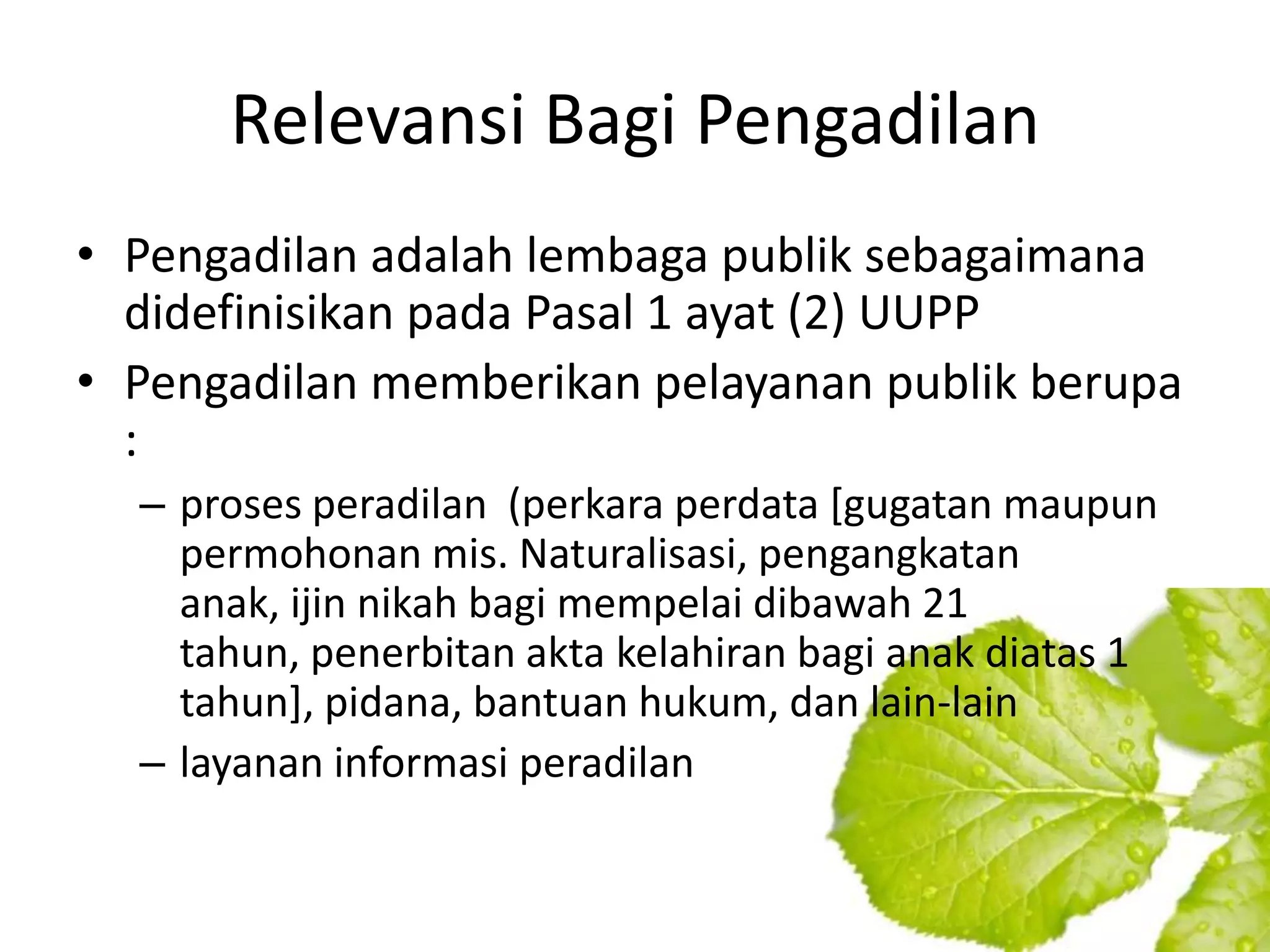 Relevansi Bagi Pengadilan
• Pengadilan adalah lembaga publik sebagaimana
  didefinisikan pada Pasal 1 ayat (2) UUPP
• Pengadilan memberikan pelayanan publik berupa
  :
  – proses peradilan (perkara perdata [gugatan maupun
    permohonan mis. Naturalisasi, pengangkatan
    anak, ijin nikah bagi mempelai dibawah 21
    tahun, penerbitan akta kelahiran bagi anak diatas 1
    tahun], pidana, bantuan hukum, dan lain-lain
  – layanan informasi peradilan
 