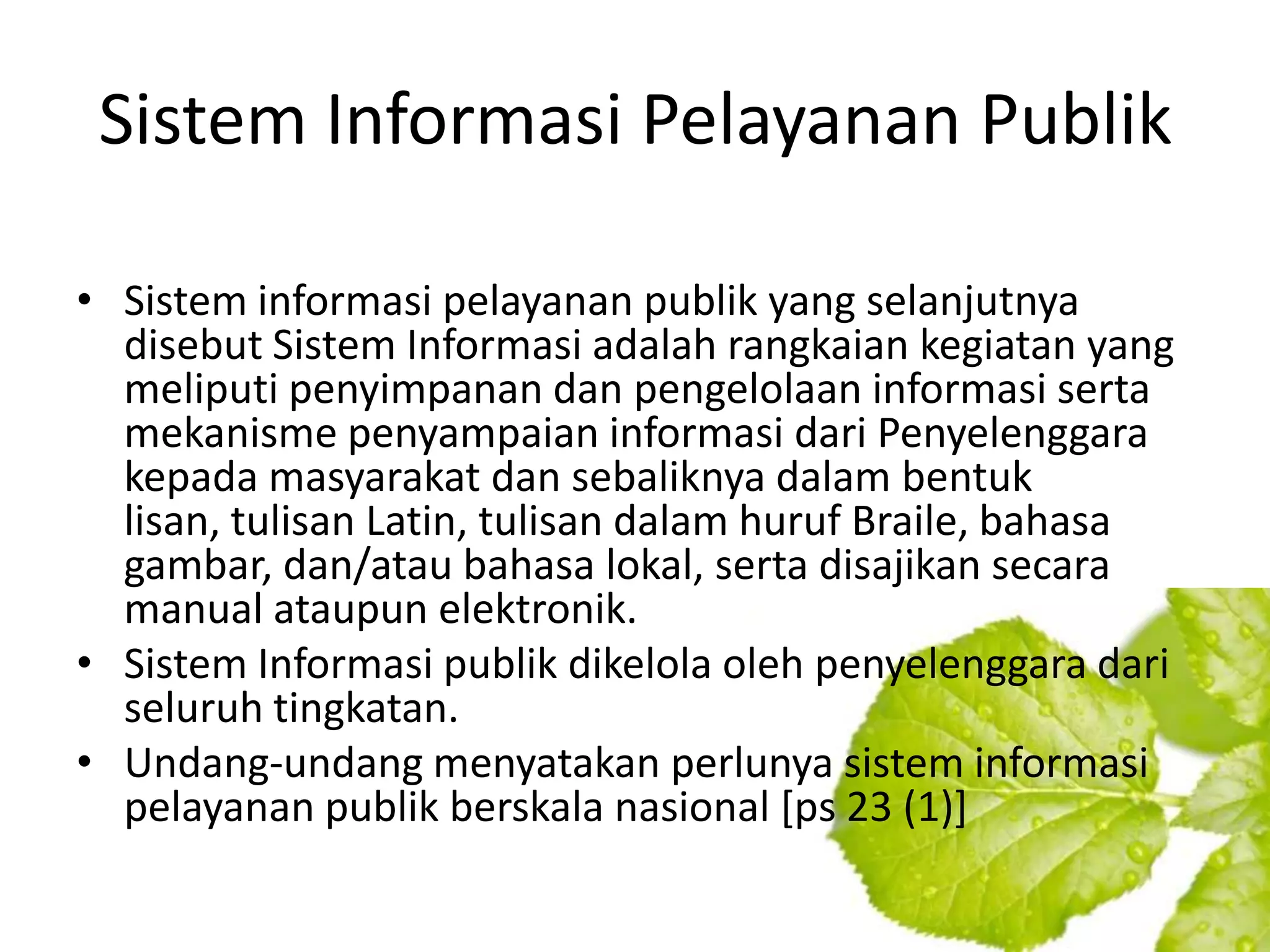 Sistem Informasi Pelayanan Publik

• Sistem informasi pelayanan publik yang selanjutnya
  disebut Sistem Informasi adalah rangkaian kegiatan yang
  meliputi penyimpanan dan pengelolaan informasi serta
  mekanisme penyampaian informasi dari Penyelenggara
  kepada masyarakat dan sebaliknya dalam bentuk
  lisan, tulisan Latin, tulisan dalam huruf Braile, bahasa
  gambar, dan/atau bahasa lokal, serta disajikan secara
  manual ataupun elektronik.
• Sistem Informasi publik dikelola oleh penyelenggara dari
  seluruh tingkatan.
• Undang-undang menyatakan perlunya sistem informasi
  pelayanan publik berskala nasional [ps 23 (1)]
 