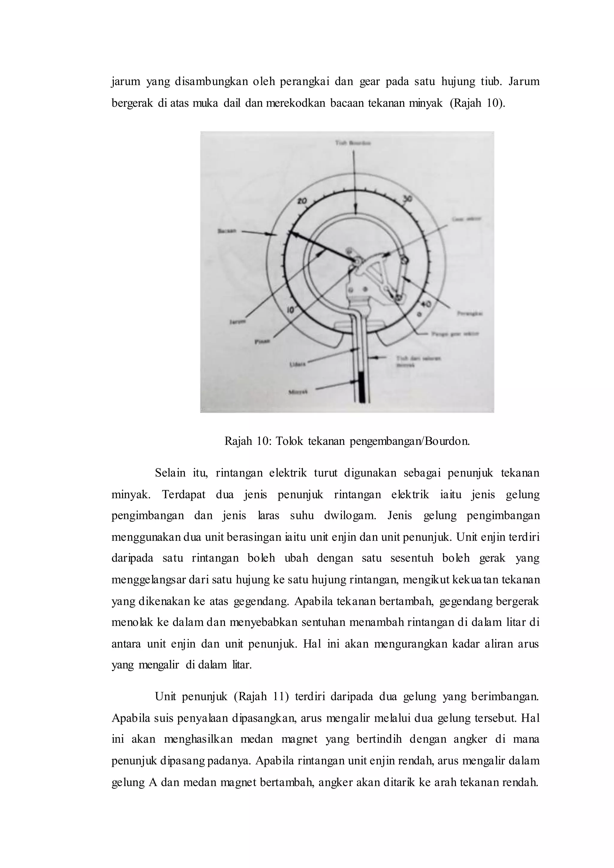 jarum yang disambungkan oleh perangkai dan gear pada satu hujung tiub. Jarum
bergerak di atas muka dail dan merekodkan bacaan tekanan minyak (Rajah 10).
Rajah 10: Tolok tekanan pengembangan/Bourdon.
Selain itu, rintangan elektrik turut digunakan sebagai penunjuk tekanan
minyak. Terdapat dua jenis penunjuk rintangan elektrik iaitu jenis gelung
pengimbangan dan jenis laras suhu dwilogam. Jenis gelung pengimbangan
menggunakan dua unit berasingan iaitu unit enjin dan unit penunjuk. Unit enjin terdiri
daripada satu rintangan boleh ubah dengan satu sesentuh boleh gerak yang
menggelangsar dari satu hujung ke satu hujung rintangan, mengikut kekuatan tekanan
yang dikenakan ke atas gegendang. Apabila tekanan bertambah, gegendang bergerak
menolak ke dalam dan menyebabkan sentuhan menambah rintangan di dalam litar di
antara unit enjin dan unit penunjuk. Hal ini akan mengurangkan kadar aliran arus
yang mengalir di dalam litar.
Unit penunjuk (Rajah 11) terdiri daripada dua gelung yang berimbangan.
Apabila suis penyalaan dipasangkan, arus mengalir melalui dua gelung tersebut. Hal
ini akan menghasilkan medan magnet yang bertindih dengan angker di mana
penunjuk dipasang padanya. Apabila rintangan unit enjin rendah, arus mengalir dalam
gelung A dan medan magnet bertambah, angker akan ditarik ke arah tekanan rendah.
 