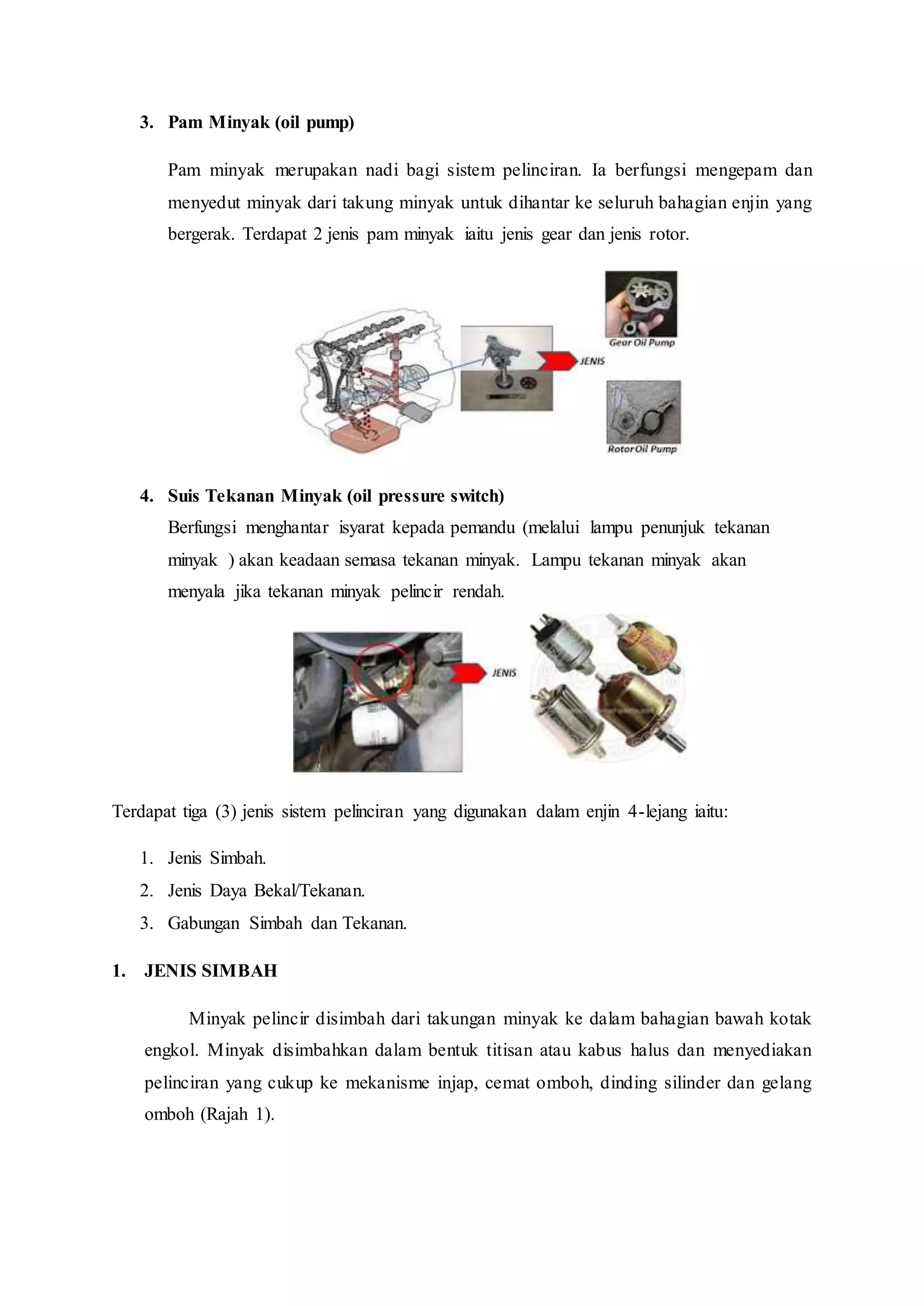 3. Pam Minyak (oil pump)
Pam minyak merupakan nadi bagi sistem pelinciran. Ia berfungsi mengepam dan
menyedut minyak dari takung minyak untuk dihantar ke seluruh bahagian enjin yang
bergerak. Terdapat 2 jenis pam minyak iaitu jenis gear dan jenis rotor.
4. Suis Tekanan Minyak (oil pressure switch)
Berfungsi menghantar isyarat kepada pemandu (melalui lampu penunjuk tekanan
minyak ) akan keadaan semasa tekanan minyak. Lampu tekanan minyak akan
menyala jika tekanan minyak pelincir rendah.
Terdapat tiga (3) jenis sistem pelinciran yang digunakan dalam enjin 4-lejang iaitu:
1. Jenis Simbah.
2. Jenis Daya Bekal/Tekanan.
3. Gabungan Simbah dan Tekanan.
1. JENIS SIMBAH
Minyak pelincir disimbah dari takungan minyak ke dalam bahagian bawah kotak
engkol. Minyak disimbahkan dalam bentuk titisan atau kabus halus dan menyediakan
pelinciran yang cukup ke mekanisme injap, cemat omboh, dinding silinder dan gelang
omboh (Rajah 1).
 
