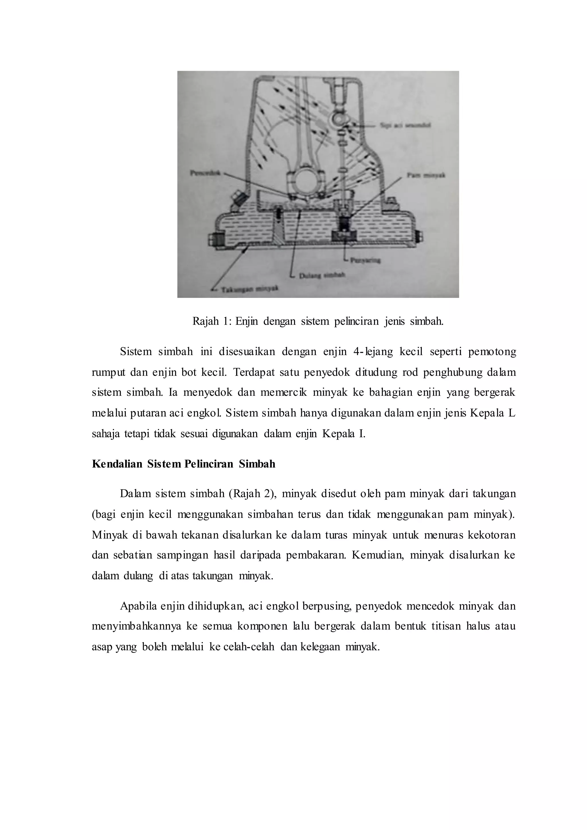 Rajah 1: Enjin dengan sistem pelinciran jenis simbah.
Sistem simbah ini disesuaikan dengan enjin 4-lejang kecil seperti pemotong
rumput dan enjin bot kecil. Terdapat satu penyedok ditudung rod penghubung dalam
sistem simbah. Ia menyedok dan memercik minyak ke bahagian enjin yang bergerak
melalui putaran aci engkol. Sistem simbah hanya digunakan dalam enjin jenis Kepala L
sahaja tetapi tidak sesuai digunakan dalam enjin Kepala I.
Kendalian Sistem Pelinciran Simbah
Dalam sistem simbah (Rajah 2), minyak disedut oleh pam minyak dari takungan
(bagi enjin kecil menggunakan simbahan terus dan tidak menggunakan pam minyak).
Minyak di bawah tekanan disalurkan ke dalam turas minyak untuk menuras kekotoran
dan sebatian sampingan hasil daripada pembakaran. Kemudian, minyak disalurkan ke
dalam dulang di atas takungan minyak.
Apabila enjin dihidupkan, aci engkol berpusing, penyedok mencedok minyak dan
menyimbahkannya ke semua komponen lalu bergerak dalam bentuk titisan halus atau
asap yang boleh melalui ke celah-celah dan kelegaan minyak.
 