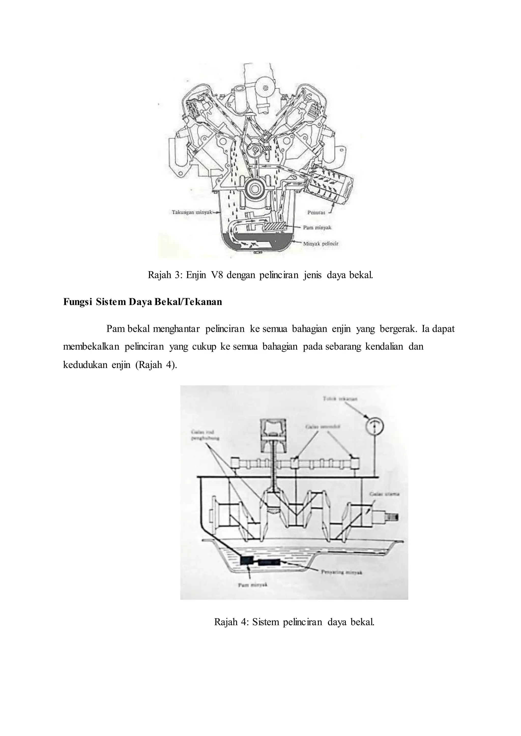 Rajah 3: Enjin V8 dengan pelinciran jenis daya bekal.
Fungsi Sistem Daya Bekal/Tekanan
Pam bekal menghantar pelinciran ke semua bahagian enjin yang bergerak. Ia dapat
membekalkan pelinciran yang cukup ke semua bahagian pada sebarang kendalian dan
kedudukan enjin (Rajah 4).
Rajah 4: Sistem pelinciran daya bekal.
 