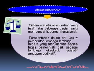 Sistem = suatu keseluruhan yang
terdiri atas beberapa bagian yang
mempunyai hubungan fungsional.
Pemerintahan dalam arti luas =
pemerintah/lembaga-lembaga
negara yang menjalankan segala
tugas pemerintah baik sebagai
lembaga eksekutif, legislatif
amaupun yudikatif.
SISTEMPEMERINTAHAN
 