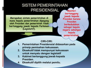 SISTEM PEMERINTAHAN
PRESIDENSIAL
Merupakan sistem pemerintahan di
mana kepala pemerintahan dipegang
oleh Presiden dan pemerintah tidak
bertanggung jawab kepada Parlemen
(Legislatif).
CIRI-CIRI:
1. Pemerintahan Presidensial didasarkan pada
prinsip pemisahan kekuasaan.
2. Eksekutif tidak mempunyai kekuasaan
untuk menyatu dengan legislatif
3. Kabinet bertanggung jawab kepada
Presiden.
4. Eksekutif dipilih melalui pemilu.
Menteri
bertanggung
jawab kepada
Presiden karena
Presiden
berkedudukan
sebagai kepala
negara sekaligus
kepala
pemerintahan.
 