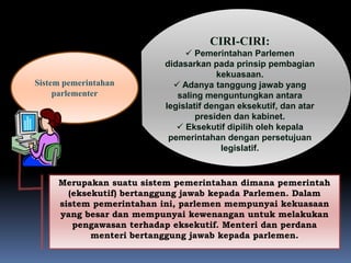 Sistem pemerintahan
parlementer
CIRI-CIRI:
 Pemerintahan Parlemen
didasarkan pada prinsip pembagian
kekuasaan.
 Adanya tanggung jawab yang
saling menguntungkan antara
legislatif dengan eksekutif, dan atar
presiden dan kabinet.
 Eksekutif dipilih oleh kepala
pemerintahan dengan persetujuan
legislatif.
Merupakan suatu sistem pemerintahan dimana pemerintah
(eksekutif) bertanggung jawab kepada Parlemen. Dalam
sistem pemerintahan ini, parlemen mempunyai kekuasaan
yang besar dan mempunyai kewenangan untuk melakukan
pengawasan terhadap eksekutif. Menteri dan perdana
menteri bertanggung jawab kepada parlemen.
 