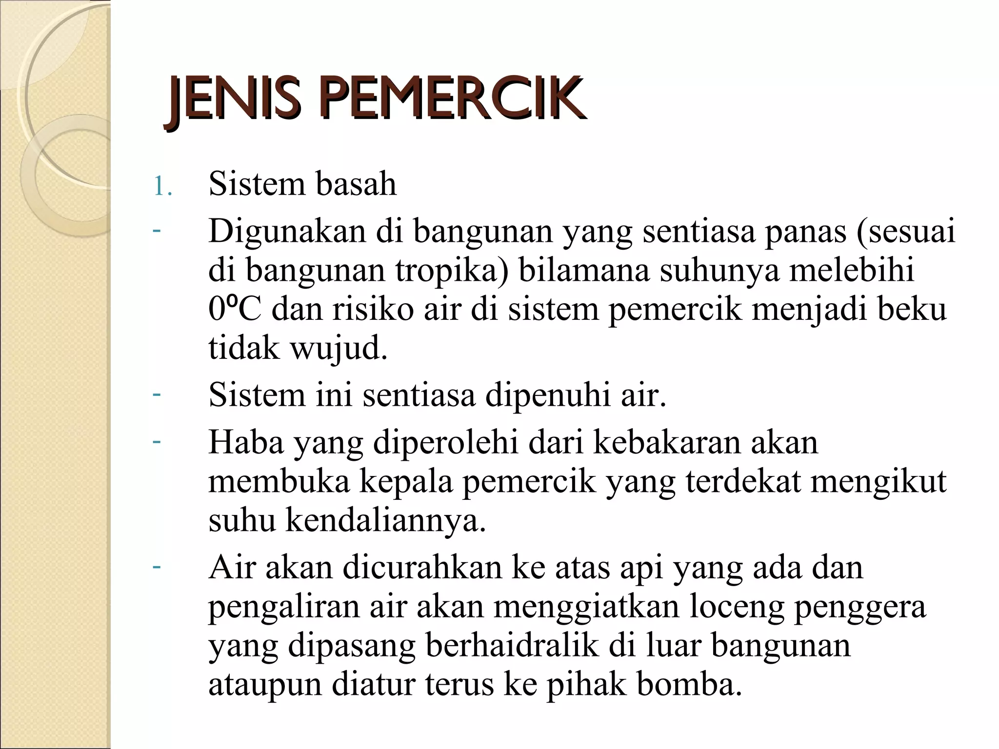 JENIS PEMERCIKJENIS PEMERCIK
1. Sistem basah
- Digunakan di bangunan yang sentiasa panas (sesuai
di bangunan tropika) bilamana suhunya melebihi
0 C dan risiko air di sistem pemercik menjadi beku⁰
tidak wujud.
- Sistem ini sentiasa dipenuhi air.
- Haba yang diperolehi dari kebakaran akan
membuka kepala pemercik yang terdekat mengikut
suhu kendaliannya.
- Air akan dicurahkan ke atas api yang ada dan
pengaliran air akan menggiatkan loceng penggera
yang dipasang berhaidralik di luar bangunan
ataupun diatur terus ke pihak bomba.
 