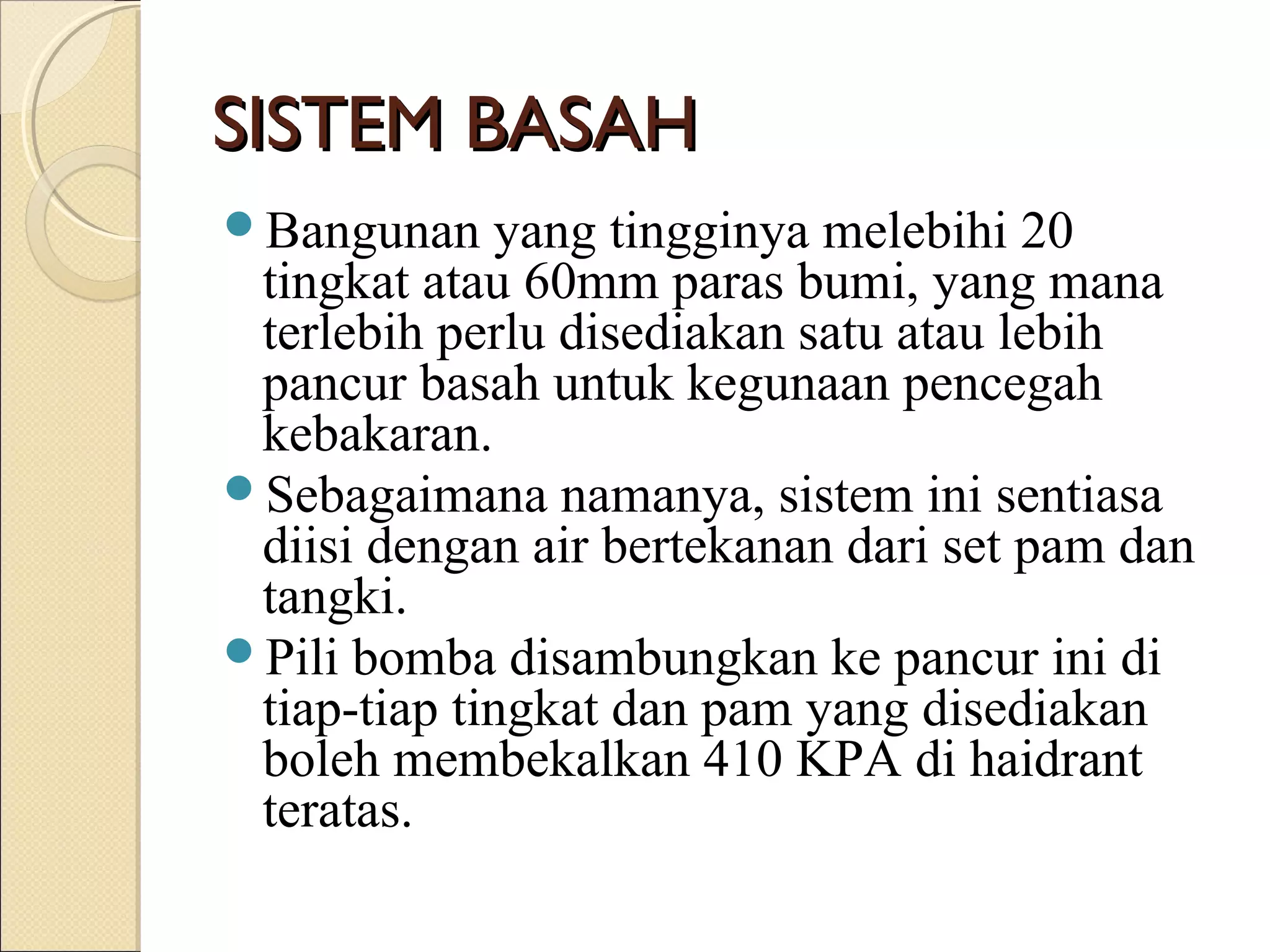 SISTEM BASAHSISTEM BASAH
Bangunan yang tingginya melebihi 20
tingkat atau 60mm paras bumi, yang mana
terlebih perlu disediakan satu atau lebih
pancur basah untuk kegunaan pencegah
kebakaran.
Sebagaimana namanya, sistem ini sentiasa
diisi dengan air bertekanan dari set pam dan
tangki.
Pili bomba disambungkan ke pancur ini di
tiap-tiap tingkat dan pam yang disediakan
boleh membekalkan 410 KPA di haidrant
teratas.
 